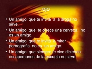 ojo Un amigo  que te invita  a la droga no sirve. Un amigo  que  te ofrece una cerveza  no es un amigo. Un amigo  que te invita  a mirar pornografia  no es  un amigo. Un amigo  que siempre te vive diciendo escapemonos de la escuela no sirve. 