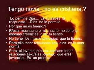 Tengo novia  no es cristiana.? Lo permite Dios….ya  tu sabes  la respuesta….Dios  no lo permite. Por que no es bueno.? R/esa  muchacha o muchacho  no tiene la mismas creencias  quer tu tienes. No tiene  los mismo principios  que tu tienes. Para ella tener relaciones sexuales  es lo mas normal Para  el joven que no es cristiano tener relaciones sexuales  contigo  que eres  jovencita.  Es  un premio. 