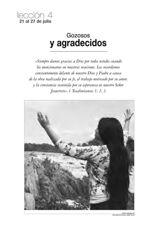 lección 4
21 al 27 de julio


                             Gozosos
                  y agradecidos
         «Siempre damos gracias a Dios por todos ustedes cuando
           los mencionamos en nuestras oraciones. Los recordamos
         constantemente delante de nuestro Dios y Padre a causa
     de la obra realizada por su fe, el trabajo motivado por su amor,
        y la constancia sostenida por su esperanza en nuestro Señor
                    Jesucristo».1 Tesalonicenses 1: 2, 3




                                                                      Edición facilitada por:
                                                           RECURSOS ESCUELA SABATICA ®
 