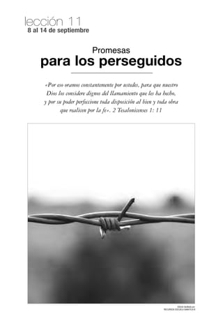 lección 11
8 al 14 de septiembre


                           Promesas
    para los perseguidos
     «Por eso oramos constantemente por ustedes, para que nuestro
      Dios los considere dignos del llamamiento que les ha hecho,
     y por su poder perfeccione toda disposición al bien y toda obra
             que realicen por la fe». 2 Tesalonicenses 1: 11




                                                                        Edición facilitada por:
                                                             RECURSOS ESCUELA SABATICA ®
 