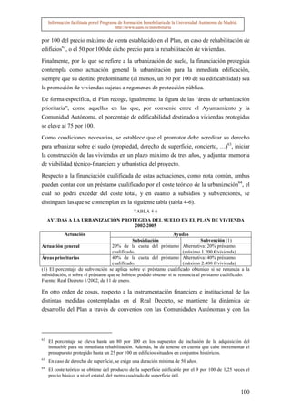 Información facilitada por el Programa de Formación Inmobiliaria de la Universidad Autónoma de Madrid.
                                          http://www.uam.es/inmobiliaria


por 100 del precio máximo de venta establecido en el Plan, en caso de rehabilitación de
edificios62, o el 50 por 100 de dicho precio para la rehabilitación de viviendas.

Finalmente, por lo que se refiere a la urbanización de suelo, la financiación protegida
contempla como actuación general la urbanización para la inmediata edificación,
siempre que su destino predominante (al menos, un 50 por 100 de su edificabilidad) sea
la promoción de viviendas sujetas a regímenes de protección pública.

De forma específica, el Plan recoge, igualmente, la figura de las “áreas de urbanización
prioritaria”, como aquellas en las que, por convenio entre el Ayuntamiento y la
Comunidad Autónoma, el porcentaje de edificabilidad destinado a viviendas protegidas
se eleve al 75 por 100.

Como condiciones necesarias, se establece que el promotor debe acreditar su derecho
para urbanizar sobre el suelo (propiedad, derecho de superficie, concierto, …)63, iniciar
la construcción de las viviendas en un plazo máximo de tres años, y adjuntar memoria
de viabilidad técnico-financiera y urbanística del proyecto.

Respecto a la financiación cualificada de estas actuaciones, como nota común, ambas
pueden contar con un préstamo cualificado por el coste teórico de la urbanización64, el
cual no podrá exceder del coste total, y en cuanto a subsidios y subvenciones, se
distinguen las que se contemplan en la siguiente tabla (tabla 4-6).
                                                   TABLA 4-6
     AYUDAS A LA URBANIZACIÓN PROTEGIDA DEL SUELO EN EL PLAN DE VIVIENDA
                                  2002-2005
             Actuación                                             Ayudas
                                              Subsidiación                        Subvención (1)
Actuación general                   20% de la cuota del préstamo Alternativa: 20% préstamo.
                                    cualificado.                        (máximo 1.200 €/vivienda)
Áreas prioritarias                  40% de la cuota del préstamo Alternativa: 40% préstamo.
                                    cualificado.                        (máximo 2.400 €/vivienda)
(1) El porcentaje de subvención se aplica sobre el préstamo cualificado obtenido si se renuncia a la
subsidiación, o sobre el préstamo que se hubiese podido obtener si se renuncia al préstamo cualificado.
Fuente: Real Decreto 1/2002, de 11 de enero.

En otro orden de cosas, respecto a la instrumentación financiera e institucional de las
distintas medidas contempladas en el Real Decreto, se mantiene la dinámica de
desarrollo del Plan a través de convenios con las Comunidades Autónomas y con las



62
     El porcentaje se eleva hasta un 80 por 100 en los supuestos de inclusión de la adquisición del
     inmueble para su inmediata rehabilitación. Además, ha de tenerse en cuenta que cabe incrementar el
     presupuesto protegido hasta un 25 por 100 en edificios situados en conjuntos históricos.
63
     En caso de derecho de superficie, se exige una duración mínima de 50 años.
64
     El coste teórico se obtiene del producto de la superficie edificable por el 9 por 100 de 1,25 veces el
     precio básico, a nivel estatal, del metro cuadrado de superficie útil.


                                                                                                              100
 