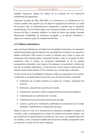 Información facilitada por el Programa de Formación Inmobiliaria de la Universidad Autónoma de Madrid.
                                       http://www.uam.es/inmobiliaria


entidades financieras, además del análisis de su evolución por las Comisiones
multilaterales de Seguimiento.

Importante novedad del Plan 2002-2005 es la distinción en la distribución de los
recursos estatales entre aquellos que son objeto de asignación por territorios, en virtud
de convenios entre las Administraciones competentes, y aquellos que no asignables
territorialmente. Con esta última figura, cuyo montante asciende a un 20 por 100 de los
recursos del Plan, se pretende establecer un fondo de reserva que permita fomentar
determinadas modalidades de actuaciones protegidas o, en general, flexibilizar y
mejorar la evolución y grado de cumplimiento del Plan.

4.3. Políticas autonómicas

Junto a las líneas definidas por el Estado, las Comunidades Autónomas y los municipios
también han prestado especial atención a las necesidades de vivienda en sus respectivos
ámbitos territoriales. Debe tenerse en cuenta, no obstante, que, si bien se cuenta con
información sobre distintos planes y programas llevados a cabo, no se dispone de datos
estadísticos sobre el número de actuaciones desarrolladas ni de las partidas
presupuestarias destinadas a este respecto. Sin embargo, el conocimiento y difusión de
este tipo de medidas autonómicas y locales permite avanzar hacia la consecución del
derecho constitucional (artículo 47 CE) a disfrutar una vivienda digna y adecuada.

La intervención de las Comunidades Autónomas, dadas sus competencias en la materia,
se desarrolla en un amplio abanico de acciones, que, de forma resumida, comprende:

   •   Elaboración de su propia normativa en materia de vivienda y ordenación del
       territorio.

   •   Definición y desarrollo de su política de vivienda.

   •   Programación, ejecución, control y seguimiento de las promociones públicas.

   •   Administración de su patrimonio de viviendas.

   •   Calificación de protección de las promociones privadas.

   •   Control y gestión de la financiación cualificada de las actuaciones de viviendas
       protegidas, rehabilitaciones o urbanización del suelo.

Desde el punto de vista de la financiación de actuaciones protegidas en materia de
vivienda y suelo, su participación no se limita a la gestión de los planes estatales, sino
que cuentan con un régimen propio de ayudas que, unas veces, son complementarias de
las estatales, y otras constituyen medidas para actuaciones distintas, programadas tanto
en materia de vivienda como de suelo residencial.



                                                                                                           101
 