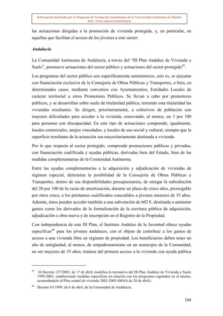 Información facilitada por el Programa de Formación Inmobiliaria de la Universidad Autónoma de Madrid.
                                          http://www.uam.es/inmobiliaria


las actuaciones dirigidas a la promoción de vivienda protegida, y, en particular, en
aquellas que facilitan el acceso de los jóvenes a este sector:

Andalucía

La Comunidad Autónoma de Andalucía, a través del “III Plan Andaluz de Vivienda y
Suelo”, promueve actuaciones del sector público y actuaciones del sector protegido65.

Los programas del sector público son específicamente autonómicos, esto es, se ejecutan
con financiación exclusiva de la Consejería de Obras Públicas y Transportes, o bien, en
determinados casos, mediante convenios con Ayuntamientos, Entidades Locales de
carácter territorial u otros Promotores Públicos. Se llevan a cabo por promotores
públicos, y se desarrollan sobre suelo de titularidad pública, teniendo esta titularidad las
viviendas resultantes. Se dirigen, prioritariamente, a colectivos de población con
mayores dificultades para acceder a la vivienda, reservando, al menos, un 3 por 100
para personas con discapacidad. En este tipo de actuaciones comprende, igualmente,
locales comerciales, anejos vinculados, y locales de uso social y cultural, siempre que la
superficie resultante de la actuación sea mayoritariamente destinada a vivienda.

Por lo que respecta al sector protegido, comprende promociones públicas y privados,
con financiación cualificada y ayudas públicas, derivadas bien del Estado, bien de las
medidas complementarias de la Comunidad Autónoma.

Entre las ayudas complementarias a la adquisición y adjudicación de viviendas de
régimen especial, determina la posibilidad de la Consejería de Obras Públicas y
Transportes, dentro de sus disponibilidades presupuestarias, de otorgar la subsidiación
del 20 por 100 de la cuota de amortización, durante un plazo de cinco años, prorrogable
por otros cinco, a los préstamos cualificados concedidos a jóvenes menores de 35 años.
Además, éstos pueden acceder también a una subvención de 602 €, destinada a aminorar
gastos como los derivados de la formalización de la escritura pública de adquisición,
adjudicación u obra nueva y de inscripción en el Registro de la Propiedad.

Con independencia de este III Plan, el Instituto Andaluz de la Juventud ofrece ayudas
específicas66 para los jóvenes andaluces, con el objeto de contribuir a los gastos de
acceso a una vivienda libre en régimen de propiedad. Los beneficiarios deben tener un
año de antigüedad, al menos, de empadronamiento en un municipio de la Comunidad,
no ser mayores de 35 años, tratarse del primera acceso a la vivienda con ayuda pública



65
      El Decreto 127/2002, de 17 de abril, modifica la normativa del III Plan Andaluz de Vivienda y Suelo
     1999-2002, estableciendo medidas específicas en relación con los programas regulados en el mismo,
     acomodándole al Plan estatal de vivienda 2002-2005 (BOJA de 20 de abril).
66
     Decreto 83/1999, de 6 de abril, de la Comunidad de Andalucía.


                                                                                                              104
 