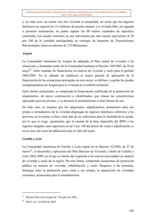 Información facilitada por el Programa de Formación Inmobiliaria de la Universidad Autónoma de Madrid.
                                          http://www.uam.es/inmobiliaria


y, en todo caso, no contar con otra vivienda en propiedad, así como que los ingresos
familiares no superen los 2,5 millones de pesetas anuales. La vivienda libre, en segunda
o posterior transmisión, no podrá superar los 90 metros cuadrados de superficie
construida. Las ayudas consisten en una subvención por una cuantía equivalente al 30
por 100 de la cantidad autoliquidada en concepto de Impuesto de Transmisiones
Patrimoniales, hasta un máximo de 175.000 pesetas.

Aragón

La Comunidad Autónoma de Aragón ha adaptado el Plan estatal de vivienda a las
situaciones y demandas reales de la Comunidad mediante el Decreto 180/2002, de 28 de
mayo67, sobre medidas de financiación en materia de vivienda y suelo para el período
2002/2005. En él, además de establecer el marco general de aplicación de la
financiación de las actuaciones protegidas en este sector, se definen y regulan las ayudas
complementarias de Aragón para la vivienda en su ámbito territorial.

Entre dichas actuaciones, se comprende la financiación cualificada de la promoción de
alojamientos, de nueva construcción o rehabilitados, que reúnan las características
adecuadas para los jóvenes, y se destinen al arrendamiento u otras formas de uso.

En todo caso, se requiere que los adquirentes, adjudicatarios, promotores para uso
propio o arrendatarios de la vivienda dispongan de ingresos familiares inferiores a los
previstos en la norma; si bien, éstos han de ser suficientes para la finalidad de la ayuda,
por lo que se exige, igualmente, que la cuantía de la base imponible del IRPF o los
ingresos alegados sean superiores en un 5 por 100 del precio de venta o adjudicación, o,
en su caso, del coste de edificación más el valor del suelo.

Castilla y León

La Comunidad Autónoma de Castilla y León regula en su Decreto 52/2002, de 27 de
marzo68, el desarrollo y aplicación del Plan Director de Vivienda y Suelo de Castilla y
León 2002-2009, en el que se intenta dar respuesta a las nuevas necesidades en materia
de vivienda y suelo de la región. De esta forma, comprende actuaciones de protección
pública en materia de vivienda, rehabilitación y suelo. Respecto a las primeras,
distingue entre la promoción para venta o uso propio, la adquisición de viviendas
existentes, actuaciones para el arrendamiento.




67
     Boletín Oficial de Aragón de 7 de junio de 2002.
68
     BOCL de 1 de abril de 2002.


                                                                                                              105
 