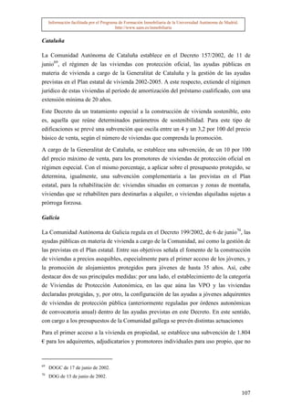 Información facilitada por el Programa de Formación Inmobiliaria de la Universidad Autónoma de Madrid.
                                          http://www.uam.es/inmobiliaria


Cataluña

La Comunidad Autónoma de Cataluña establece en el Decreto 157/2002, de 11 de
junio69, el régimen de las viviendas con protección oficial, las ayudas públicas en
materia de vivienda a cargo de la Generalitat de Cataluña y la gestión de las ayudas
previstas en el Plan estatal de vivienda 2002-2005. A este respecto, extiende el régimen
jurídico de estas viviendas al período de amortización del préstamo cualificado, con una
extensión mínima de 20 años.

Este Decreto da un tratamiento especial a la construcción de vivienda sostenible, esto
es, aquella que reúne determinados parámetros de sostenibilidad. Para este tipo de
edificaciones se prevé una subvención que oscila entre un 4 y un 3,2 por 100 del precio
básico de venta, según el número de viviendas que comprenda la promoción.

A cargo de la Generalitat de Cataluña, se establece una subvención, de un 10 por 100
del precio máximo de venta, para los promotores de viviendas de protección oficial en
régimen especial. Con el mismo porcentaje, a aplicar sobre el presupuesto protegido, se
determina, igualmente, una subvención complementaria a las previstas en el Plan
estatal, para la rehabilitación de: viviendas situadas en comarcas y zonas de montaña,
viviendas que se rehabiliten para destinarlas a alquiler, o viviendas alquiladas sujetas a
prórroga forzosa.

Galicia

La Comunidad Autónoma de Galicia regula en el Decreto 199/2002, de 6 de junio70, las
ayudas públicas en materia de vivienda a cargo de la Comunidad, así como la gestión de
las previstas en el Plan estatal. Entre sus objetivos señala el fomento de la construcción
de viviendas a precios asequibles, especialmente para el primer acceso de los jóvenes, y
la promoción de alojamientos protegidos para jóvenes de hasta 35 años. Así, cabe
destacar dos de sus principales medidas: por una lado, el establecimiento de la categoría
de Viviendas de Protección Autonómica, en las que aúna las VPO y las viviendas
declaradas protegidas, y, por otro, la configuración de las ayudas a jóvenes adquirentes
de viviendas de protección pública (anteriormente reguladas por órdenes autonómicas
de convocatoria anual) dentro de las ayudas previstas en este Decreto. En este sentido,
con cargo a los presupuestos de la Comunidad gallega se prevén distintas actuaciones

Para el primer acceso a la vivienda en propiedad, se establece una subvención de 1.804
€ para los adquirentes, adjudicatarios y promotores individuales para uso propio, que no



69
     DOGC de 17 de junio de 2002.
70
     DOG de 13 de junio de 2002.


                                                                                                              107
 