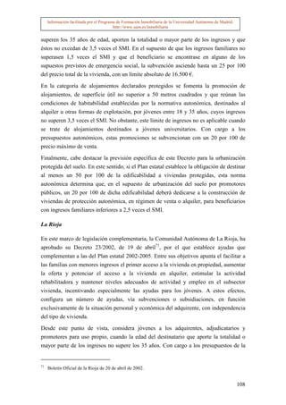 Información facilitada por el Programa de Formación Inmobiliaria de la Universidad Autónoma de Madrid.
                                          http://www.uam.es/inmobiliaria


superen los 35 años de edad, aporten la totalidad o mayor parte de los ingresos y que
éstos no excedan de 3,5 veces el SMI. En el supuesto de que los ingresos familiares no
superasen 1,5 veces el SMI y que el beneficiario se encontrase en alguno de los
supuestos previstos de emergencia social, la subvención asciende hasta un 25 por 100
del precio total de la vivienda, con un límite absoluto de 16.500 €.

En la categoría de alojamientos declarados protegidos se fomenta la promoción de
alojamientos, de superficie útil no superior a 50 metros cuadrados y que reúnan las
condiciones de habitabilidad establecidas por la normativa autonómica, destinados al
alquiler u otras formas de explotación, por jóvenes entre 18 y 35 años, cuyos ingresos
no superen 3,5 veces el SMI. No obstante, este límite de ingresos no es aplicable cuando
se trate de alojamientos destinados a jóvenes universitarios. Con cargo a los
presupuestos autonómicos, estas promociones se subvencionan con un 20 por 100 de
precio máximo de venta.

Finalmente, cabe destacar la previsión específica de este Decreto para la urbanización
protegida del suelo. En este sentido, si el Plan estatal establece la obligación de destinar
al menos un 50 por 100 de la edificabilidad a viviendas protegidas, esta norma
autonómica determina que, en el supuesto de urbanización del suelo por promotores
públicos, un 20 por 100 de dicha edificabilidad deberá dedicarse a la construcción de
viviendas de protección autonómica, en régimen de venta o alquiler, para beneficiarios
con ingresos familiares inferiores a 2,5 veces el SMI.

La Rioja

En este marco de legislación complementaria, la Comunidad Autónoma de La Rioja, ha
aprobado su Decreto 23/2002, de 19 de abril71, por el que establece ayudas que
complementan a las del Plan estatal 2002-2005. Entre sus objetivos apunta el facilitar a
las familias con menores ingresos el primer acceso a la vivienda en propiedad, aumentar
la oferta y potenciar el acceso a la vivienda en alquiler, estimular la actividad
rehabilitadora y mantener niveles adecuados de actividad y empleo en el subsector
vivienda, incentivando especialmente las ayudas para los jóvenes. A estos efectos,
configura un número de ayudas, vía subvenciones o subsidiaciones, en función
exclusivamente de la situación personal y económica del adquirente, con independencia
del tipo de vivienda.

Desde este punto de vista, considera jóvenes a los adquirentes, adjudicatarios y
promotores para uso propio, cuando la edad del destinatario que aporte la totalidad o
mayor parte de los ingresos no supere los 35 años. Con cargo a los presupuestos de la


71
     Boletín Oficial de la Rioja de 20 de abril de 2002.


                                                                                                              108
 