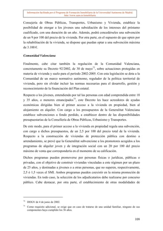 Información facilitada por el Programa de Formación Inmobiliaria de la Universidad Autónoma de Madrid.
                                          http://www.uam.es/inmobiliaria


Consejería de Obras Públicas, Transportes, Urbanismo y Vivienda, establece la
posibilidad de otorgar a los jóvenes una subsidiación de los intereses del préstamo
cualificado, con una duración de un año. Además, podrá concedérseles una subvención
de un 9 por 100 del precio de la vivienda. Por otra parte, en el supuesto de que opten por
la rehabilitación de la vivienda, se dispone que puedan optar a una subvención máxima
de 3.100 €.

Comunidad Valenciana

Finalmente, cabe citar también la regulación de la Comunidad Valenciana,
concretamente su Decreto 92/2002, de 30 de mayo72, sobre actuaciones protegidas en
materia de vivienda y suelo para el período 2002-2005. Con esta legislación se dota a la
Comunidad de un marco normativo autónomo, regulador de la política territorial de
vivienda, pero sin olvidar incluir las normas necesarias para el desarrollo, gestión y
reconocimiento de la financiación del Plan estatal.

Respecto a los jóvenes, entendiendo por tal las personas con edad comprendida entre 18
y 35 años, o menores emancipados73, este Decreto les hace acreedores de ayudas
económicas dirigidas bien al primer acceso a la vivienda en propiedad, bien al
alojamiento en alquiler. Con cargo a los presupuestos de la Generalitat Valenciana
establece subvenciones a fondo perdido, a establecer dentro de las disponibilidades
presupuestarias de la Consellería de Obras Públicas, Urbanismo y Transportes.

De este modo, para el primer acceso a la vivienda en propiedad regula una subvención,
con cargo a dichos presupuestos, de un 2,5 por 100 del precio total de la vivienda.
Respecto a la construcción de viviendas de protección pública con destino a
arrendamiento, se prevé que la Generalitat subvencione a los promotores acogidos a los
programas de alquiler joven y de integración social con un 20 por 100 del precio
máximo de venta que correspondería en el momento de su calificación.

Dichos programas pueden promoverse por personas físicas o jurídicas, públicas o
privadas, con el objetivo de construir viviendas vinculadas a este régimen por un plazo
de 25 años, y destinadas a jóvenes o a otras personas, que no superen, respectivamente,
2,5 ó 1,5 veces el SMI. Ambos programas pueden coexistir en la misma promoción de
viviendas. En todo caso, la selección de los adjudicatarios debe realizarse por concurso
público. Cabe destacar, por otra parte, el establecimiento de otras modalidades de




72
     DOGV de 4 de junio de 2002.
73
     Como requisito adicional, se exige que en caso de tratarse de una unidad familiar, ninguno de sus
     componentes haya cumplido los 36 años.


                                                                                                              109
 