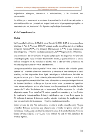 Información facilitada por el Programa de Formación Inmobiliaria de la Universidad Autónoma de Madrid.
                                       http://www.uam.es/inmobiliaria


alojamientos protegidos, destinados al arrendamiento,                          y de viviendas para
universitarios.

Por último, en el supuesto de actuaciones de rehabilitación de edificios o viviendas, la
subvención establecida (estimada en un porcentaje sobre el presupuesto protegido), se
incrementa para los jóvenes de 2,5 a 5 puntos, según el tipo de actuación.


4.3.2.- Planes alternativos


Madrid

La Comunidad Autónoma de Madrid, en su Decreto 12/2001, de 25 de enero, por el que
establece el Plan de Vivienda 2001-2004, regula ayudas específicas para la vivienda de
protección pública (VPP), cuya principal diferencia con la VPO es que mientras que
ésta sólo permite 110 metros cuadrados construidos, la VPP llega hasta los 150 metros.

Los destinatarios de este conjunto de ayudas deben reunir dos requisitos: no tener otra
vivienda protegida, o que no supere determinados límites, y que las rentas de la unidad
familiar no superen los 5,5 millones de pesetas, para la VPP en venta, y menos de 3,5
millones de pesetas para la VPP en arrendamiento.

Las ayudas económicas directas para la VPP en venta se destinan a las viviendas que no
superen los 110 metros cuadrados construidos, y consisten en una subvención a fondo
perdido y de libre disposición, de un 5 por 100 del precio de la vivienda, incluidos los
anejos vinculados, y en la financiación de préstamo cualificado, optando el beneficiario
por su percepción como subsidiación o como subvención, en una cuantía dependiente de
los ingresos familiares, en la que se tiene en cuenta otras circunstancias especiales,
como tratarse del primer acceso a la vivienda o ser los miembros de la unidad familiar
menores de 32 años. No obstante, para el supuesto de familias numerosas, las viviendas
adquiridas pueden llegar hasta los 150 metros cuadrados construidos, y se beneficiarían
del precio de la vivienda, del tipo de interés cualificado y, para el caso de no superar los
3,5 millones de pesetas de ingresos anuales, además, percibirían las ayudas previstas
para los adquirentes de viviendas de 110 metros cuadrados construidos.

Como novedad de este Plan autonómico, se crea la ayuda conocida como “cheque
vivienda”, destinada a personas que adquieran una vivienda, por precio inferior a 20
millones de pesetas, para constituir la primera vivienda de la unidad familiar. Consiste
en una subvención de una sola vez, que oscila entre un 4 y un 5 por 100, en función del
nivel de ingresos.




                                                                                                           110
 