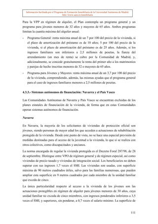 Información facilitada por el Programa de Formación Inmobiliaria de la Universidad Autónoma de Madrid.
                                         http://www.uam.es/inmobiliaria


Para la VPP en régimen de alquiler, el Plan contempla un programa general y un
programa para jóvenes menores de 32 años y mayores de 65 años. Ambos programas
limitan la cuantía máxima del alquiler anual:

-    Programa General: renta máxima anual de un 7 por 100 del precio de la vivienda, si
     el plazo de amortización del préstamo es de 10 años; 5 por 100 del precio de la
     vivienda, si el plazo de amortización del préstamo es de 25 años. Además, si los
     ingresos familiares son inferiores a 2,5 millones de pesetas, la fianza del
     arrendamiento (un mes de renta) se cubre por la Comunidad de Madrid, y,
     adicionalmente, se concede gratuitamente la renta del primer año a los matrimonios
     y parejas de hecho inscritas menores de 32 o mayores de 65 años.

-    Programa para Jóvenes y Mayores: renta máxima anual de un 3,7 por 100 del precio
     de la vivienda, comprendiendo, además, las mismas ayudas que el programa general
     para el caso de ingresos familiares menores a 2,5 millones de pesetas.


4.3.3.- Sistemas autónomos de financiación: Navarra y el País Vasco

Las Comunidades Autónomas de Navarra y País Vasco se encuentran excluidas de los
planes estatales de financiación de la vivienda, de forma que en estas Comunidades
operan sistemas autónomos de financiación.

Navarra

En Navarra, la mayoría de los solicitantes de viviendas de protección oficial son
jóvenes, siendo personas de mayor edad los que acceden a actuaciones de rehabilitación
protegida de la vivienda. Desde este punto de vista, no se hace una especial previsión de
medidas destinadas para el acceso de la juventud a la vivienda, lo que sí se realiza con
otros colectivos, como discapacitados y ancianos.

La norma encargada de regular la vivienda protegida es el Decreto Foral 287/98, de 28
de septiembre. Distingue entre VPO de régimen general y de régimen especial, así como
viviendas de precio tasado y viviendas de integración social. Los beneficiarios no deben
superar con sus ingresos 1,7 veces el SMI. Las viviendas son usadas, con superficie
máxima de 90 metros cuadrados útiles, salvo para las familias numerosas, que pueden
ampliar esta superficie en 9 metros cuadrados por cada miembro de la unidad familiar
que exceda de cinco.

La única particularidad respecto al acceso a la vivienda de los jóvenes son las
actuaciones protegibles en régimen de alquiler para jóvenes menores de 30 años, cuya
unidad familiar no exceda de cinco miembros, con ingresos ponderados inferiores a 3,5
veces el SMI, y superiores, sin ponderar, a 0,7 veces el salario mínimo. La superficie de


                                                                                                             111
 