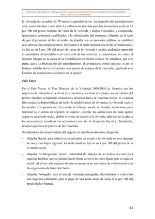 Información facilitada por el Programa de Formación Inmobiliaria de la Universidad Autónoma de Madrid.
                                         http://www.uam.es/inmobiliaria


la vivienda no excederá de 70 metros cuadrados útiles. La duración del arrendamiento
será, como máximo, cinco años. La subvención prevista para los promotores es de un 25
por 100 del precio máximo de venta de la vivienda y anejos vinculados y comprende,
igualmente, préstamos cualificados y la subsidiación del préstamo; Además, en el caso
de que el promotor de las viviendas en alquiler sea un promotor público, se establece
una subvención complementaria. En cuanto a la renta máxima inicial del arrendamiento,
se fija en un 5 por 100 del precio de venta de la vivienda y anejos, pudiendo repercutir
el arrendador al arrendatario el coste real de los servicios y suministros, así como el
importe íntegro de la cuota de la Contribución territorial urbana. Se establece, por otra
parte, que a la finalización del arrendamiento, el arrendatario podrá ejecutar, si así se
hubiese establecido en el contrato, una opción de compra de la vivienda, regulando este
Decreto las condiciones del precio de la opción.

País Vasco

En el País Vasco, el Plan Director de la Vivienda 2000-2003 se formula con los
objetivos de intensificar la oferta de viviendas y acentuar el enfoque social. Dentro del
primer objetivo comprende actuaciones dirigidas hacia la vivienda nueva, la vivienda
libre usada, la disponibilidad de suelo, la rehabilitación de viviendas, la vivienda vacía y
las ayudas a la promoción. En cuanto al enfoque social, se diseñan actuaciones para
impulsar la vivienda en régimen de alquiler, orientar las actuaciones de cada agente
según su contenido social, definir criterios de acceso a la vivienda, adecuar las ayudas a
las necesidades, coordinar las actuaciones con las de Inserción Social y, finalmente,
revisar la política de precios de las viviendas.

Atendiendo a las características del alquiler se establecen diversas categorías:

-    Alquiler Social: para colectivos necesitados de acceso a la vivienda en este régimen
     de uso y con bajos ingresos. La renta anual se fija en un 4 por 100 del precio de la
     vivienda social.

-    Alquiler de Integración Social: modalidad de alquiler de viviendas sociales para
     aquellas familias que no puedan hacer frente al nivel de renta fijado para el alquiler
     social. Al efecto este régimen de uso se apoyaría en convenios de colaboración con
     los organismos de Inserción Social.

-    Alquiler Protegido: para el uso de viviendas protegidas, destinándose a colectivos
     con ingresos suficientes para el pago de una renta anual de hasta el 6 por 100 del
     precio de la vivienda.




                                                                                                             112
 