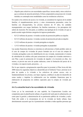 Información facilitada por el Programa de Formación Inmobiliaria de la Universidad Autónoma de Madrid.
                                         http://www.uam.es/inmobiliaria


-    Alquiler para colectivos con necesidades específicas: tercera edad y otros colectivos
     que se estimen de atención prioritaria. Si bien comprendería actuaciones de vivienda
     tutelada, no contempla otras modalidades como las residencias colectivas.

En cuanto a los criterios de acceso a la vivienda, se consideran los ingresos de la unidad
familiar, el empadronamiento previo, y otras circunstancias personales, como las
familias con discapacitados, los jóvenes menores de 35 años, las unidades
monoparentales con cargas familiares, las familias numerosas y los perceptores del
salario de inserción. Por otra parte, se establece una tipología de la vivienda a la que se
puede acceder según distintas categorías de ingresos ponderados:

-    0,5-2,5 millones de pesetas: viviendas sociales de promoción pública en alquiler.

-    0,5-3,5 millones de pesetas: viviendas sociales de promoción privada en alquiler.

-    1,5-5,5 millones de pesetas: vivienda protegidas en alquiler.

-    1,5-5,5 millones de pesetas: viviendas protegidas en propiedad.

Las ayudas financieras directas se concretan en subvenciones a fondo perdido, tanto en
el caso de compra de viviendas de precio limitado (no en el caso de compra de
viviendas protegidas) como de rehabilitación de una vivienda, manteniendo el sistema
de subsidiación de créditos sólo para actuaciones de compra de viviendas anteriores a
este Plan y para la promoción de viviendas de alquiler o la inversión en ellas. Así
mismo, se prevén una serie de ayudas indirectas, como la limitación del precio de la
vivienda, o en especie (suelo, proyectos, …).

Por lo que respecta a programación específica para la juventud, el Plan Joven del año
2000 marca los siguientes objetivos a desarrollar por el Gobierno Vasco: priorizar en el
plan de ayudas a la vivienda a los colectivos de primer acceso, esto es
fundamentalmente los jóvenes, con bajos ingresos, establecer un plan de desarrollo de
zonas rurales e impulsar la colaboración con las entidades financieras para la
elaboración de propuestas de créditos especiales para la compra de vivienda por
jóvenes.

4.4. La atención local a las necesidades de vivienda

Como ya se ha mencionado en este capítulo, las Corporaciones Locales son
competentes para la planificación urbana y la gestión del suelo para la urbanización, así
como para la gestión y administración de su patrimonio público de viviendas y suelo.
Todo ello unido a la circunstancia de ser la vivienda un hecho urbano, hace
absolutamente necesario que los Ayuntamientos atiendan a todas aquellas personas que




                                                                                                             113
 