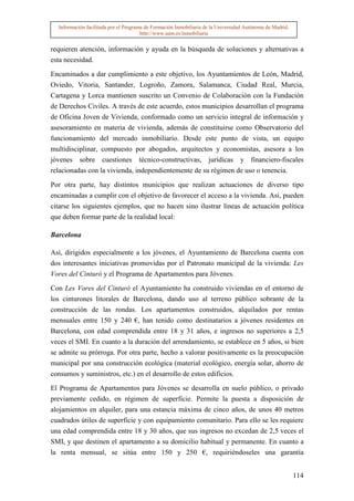 Información facilitada por el Programa de Formación Inmobiliaria de la Universidad Autónoma de Madrid.
                                       http://www.uam.es/inmobiliaria


requieren atención, información y ayuda en la búsqueda de soluciones y alternativas a
esta necesidad.

Encaminados a dar cumplimiento a este objetivo, los Ayuntamientos de León, Madrid,
Oviedo, Vitoria, Santander, Logroño, Zamora, Salamanca, Ciudad Real, Murcia,
Cartagena y Lorca mantienen suscrito un Convenio de Colaboración con la Fundación
de Derechos Civiles. A través de este acuerdo, estos municipios desarrollan el programa
de Oficina Joven de Vivienda, conformado como un servicio integral de información y
asesoramiento en materia de vivienda, además de constituirse como Observatorio del
funcionamiento del mercado inmobiliario. Desde este punto de vista, un equipo
multidisciplinar, compuesto por abogados, arquitectos y economistas, asesora a los
jóvenes sobre cuestiones técnico-constructivas, jurídicas y financiero-fiscales
relacionadas con la vivienda, independientemente de su régimen de uso o tenencia.

Por otra parte, hay distintos municipios que realizan actuaciones de diverso tipo
encaminadas a cumplir con el objetivo de favorecer el acceso a la vivienda. Así, pueden
citarse los siguientes ejemplos, que no hacen sino ilustrar líneas de actuación política
que deben formar parte de la realidad local:

Barcelona

Así, dirigidos especialmente a los jóvenes, el Ayuntamiento de Barcelona cuenta con
dos interesantes iniciativas promovidas por el Patronato municipal de la vivienda: Les
Vores del Cinturó y el Programa de Apartamentos para Jóvenes.

Con Les Vores del Cinturó el Ayuntamiento ha construido viviendas en el entorno de
los cinturones litorales de Barcelona, dando uso al terreno público sobrante de la
construcción de las rondas. Los apartamentos construidos, alquilados por rentas
mensuales entre 150 y 240 €, han tenido como destinatarios a jóvenes residentes en
Barcelona, con edad comprendida entre 18 y 31 años, e ingresos no superiores a 2,5
veces el SMI. En cuanto a la duración del arrendamiento, se establece en 5 años, si bien
se admite su prórroga. Por otra parte, hecho a valorar positivamente es la preocupación
municipal por una construcción ecológica (material ecológico, energía solar, ahorro de
consumos y suministros, etc.) en el desarrollo de estos edificios.

El Programa de Apartamentos para Jóvenes se desarrolla en suelo público, o privado
previamente cedido, en régimen de superficie. Permite la puesta a disposición de
alojamientos en alquiler, para una estancia máxima de cinco años, de unos 40 metros
cuadrados útiles de superficie y con equipamiento comunitario. Para ello se les requiere
una edad comprendida entre 18 y 30 años, que sus ingresos no excedan de 2,5 veces el
SMI, y que destinen el apartamento a su domicilio habitual y permanente. En cuanto a
la renta mensual, se sitúa entre 150 y 250 €, requiriéndoseles una garantía


                                                                                                           114
 
