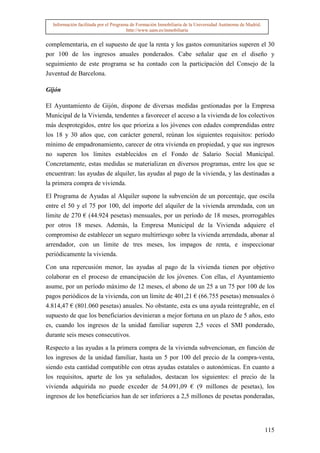 Información facilitada por el Programa de Formación Inmobiliaria de la Universidad Autónoma de Madrid.
                                       http://www.uam.es/inmobiliaria


complementaria, en el supuesto de que la renta y los gastos comunitarios superen el 30
por 100 de los ingresos anuales ponderados. Cabe señalar que en el diseño y
seguimiento de este programa se ha contado con la participación del Consejo de la
Juventud de Barcelona.

Gijón

El Ayuntamiento de Gijón, dispone de diversas medidas gestionadas por la Empresa
Municipal de la Vivienda, tendentes a favorecer el acceso a la vivienda de los colectivos
más desprotegidos, entre los que prioriza a los jóvenes con edades comprendidas entre
los 18 y 30 años que, con carácter general, reúnan los siguientes requisitos: período
mínimo de empadronamiento, carecer de otra vivienda en propiedad, y que sus ingresos
no superen los límites establecidos en el Fondo de Salario Social Municipal.
Concretamente, estas medidas se materializan en diversos programas, entre los que se
encuentran: las ayudas de alquiler, las ayudas al pago de la vivienda, y las destinadas a
la primera compra de vivienda.

El Programa de Ayudas al Alquiler supone la subvención de un porcentaje, que oscila
entre el 50 y el 75 por 100, del importe del alquiler de la vivienda arrendada, con un
límite de 270 € (44.924 pesetas) mensuales, por un período de 18 meses, prorrogables
por otros 18 meses. Además, la Empresa Municipal de la Vivienda adquiere el
compromiso de establecer un seguro multirriesgo sobre la vivienda arrendada, abonar al
arrendador, con un límite de tres meses, los impagos de renta, e inspeccionar
periódicamente la vivienda.

Con una repercusión menor, las ayudas al pago de la vivienda tienen por objetivo
colaborar en el proceso de emancipación de los jóvenes. Con ellas, el Ayuntamiento
asume, por un período máximo de 12 meses, el abono de un 25 a un 75 por 100 de los
pagos periódicos de la vivienda, con un límite de 401,21 € (66.755 pesetas) mensuales ó
4.814,47 € (801.060 pesetas) anuales. No obstante, esta es una ayuda reintegrable, en el
supuesto de que los beneficiarios devinieran a mejor fortuna en un plazo de 5 años, esto
es, cuando los ingresos de la unidad familiar superen 2,5 veces el SMI ponderado,
durante seis meses consecutivos.

Respecto a las ayudas a la primera compra de la vivienda subvencionan, en función de
los ingresos de la unidad familiar, hasta un 5 por 100 del precio de la compra-venta,
siendo esta cantidad compatible con otras ayudas estatales o autonómicas. En cuanto a
los requisitos, aparte de los ya señalados, destacan los siguientes: el precio de la
vivienda adquirida no puede exceder de 54.091,09 € (9 millones de pesetas), los
ingresos de los beneficiarios han de ser inferiores a 2,5 millones de pesetas ponderadas,




                                                                                                           115
 