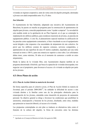 Información facilitada por el Programa de Formación Inmobiliaria de la Universidad Autónoma de Madrid.
                                          http://www.uam.es/inmobiliaria


viviendas en régimen cooperativo, tanto de venta como de alquiler protegido, destinadas
a jóvenes con edad comprendida entre 18 y 35 años.

San Sebastián

El Ayuntamiento de San Sebastián, adaptando una iniciativa del Ayuntamiento de
Barcelona, ha puesto en marcha un programa para la construcción de apartamentos de
alquiler para jóvenes, conocido popularmente como “ayudar a empezar”. La novedad de
esta medida reside en la aprobación de un Plan Especial, en el que se contempla la
implantación de edificios públicos, para residencia transitoria de jóvenes, en parcelas de
equipamiento público. A este fin, el planeamiento especial mantiene la calificación de
las parcelas como equipamiento comunitario, si bien vinculando su uso al equipamiento
social dirigido a dar respuesta a las necesidades de alojamiento de este colectivo. Se
prevé que los edificios consten de espacios comunes, servicios compartidos, y
apartamentos de una superficie de unos 45 metros cuadrados, alquilados por una renta
mensual en torno a 180 € y para una estancia no superior a cinco años. Los solicitantes
deben tener, como máximo, 30 años en el momento de comenzar a residir en estos
alojamientos.

Desde la óptica de la vivienda libre, este Ayuntamiento dispone también de un
programa denominado Alokabide, que busca la captación de viviendas desocupadas, tras
negociar con el propietario, para favorecer el acceso a la vivienda en alquiler por parte
de los jóvenes.

4.5. Otros Planes de acción


4.5.1. Plan de Acción Global en materia de Juventud

De forma específica para el colectivo joven, el Plan de Acción Global en materia de
Juventud, para el período 2000-200375, ha señalado la dificultad de acceso a una
vivienda distinta a la familiar como uno de los principales obstáculos para la
emancipación de los jóvenes, entendida como desarrollo de proyectos de autonomía
personal. Su objetivo general se dirige a favorecer las condiciones que posibiliten la
autonomía, emancipación y bienestar de los jóvenes, diseñando, entre otras, medidas
que potencien su inserción laboral y el acceso a la vivienda.

Las propuestas contempladas en este plan se traducen en alternativas tales como el
fomento de la cultura del alquiler, la firma de convenios entre las distintas


75
     Aprobado en el Consejo de Ministros de fecha 4 de agosto de 2000.


                                                                                                              117
 