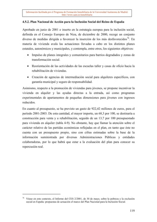 Información facilitada por el Programa de Formación Inmobiliaria de la Universidad Autónoma de Madrid.
                                          http://www.uam.es/inmobiliaria


4.5.2. Plan Nacional de Acción para la Inclusión Social del Reino de España

Aprobado en junio de 2001 e inserto en la estrategia europea para la inclusión social,
definida en el Consejo Europeo de Niza, de diciembre de 2000, recoge un conjunto
diverso de medidas dirigida a favorecer la inserción de los más desfavorecidos76. En
materia de vivienda avala las actuaciones llevadas a cabo en los distintos planes
estatales, autonómicos y municipales, y contempla, entre otros, los siguientes objetivos:

      •   Impulso de planes integrales y comunitarios para barrios degradados y zonas de
          transformación social.

      •   Reorientación de las actividades de las escuelas taller y casas de oficio hacia la
          rehabilitación de viviendas.

      •   Creación de agencias de intermediación social para alquileres específicos, con
          garantía municipal y seguro de responsabilidad.

Asimismo, respecto a la promoción de viviendas para jóvenes, se propone incentivar la
vivienda en alquiler y las ayudas directas a la entrada, así como programas
experimentales de apartamentos de pequeñas dimensiones para jóvenes con ingresos
reducidos.

En cuanto al presupuesto, se ha previsto un gasto de 922,42 millones de euros, para el
período 2001-2003. De esta cantidad, el mayor importe, un 68,3 por 100, se destinaría a
construcción para venta y a rehabilitación, seguido de un 13,7 por 100 presupuestado
para vivienda en alquiler (tabla 4-9). No obstante, hay que llamar la atención sobre el
carácter relativo de las partidas económicas reflejadas en el plan, en tanto que éste no
cuenta con un presupuesto propio, sino con cifras estimadas sobre la base de la
información suministrada por diversas Administraciones Públicas y entidades
colaboradoras, por lo que habrá que estar a la evaluación del plan para conocer su
repercusión real.




76
     Véase en este contexto, el Informe del CES 2/2001, de 30 de mayo, sobre la pobreza y la exclusión
     social en España: propuestas de actuación el marco del Plan Nacional para la Inclusión Social.


                                                                                                              119
 