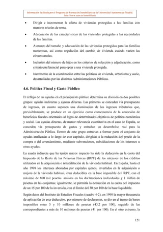 Información facilitada por el Programa de Formación Inmobiliaria de la Universidad Autónoma de Madrid.
                                          http://www.uam.es/inmobiliaria


 •        Dirigir e incrementar la oferta de viviendas protegidas a las familias con
          menores niveles de renta.

 •        Adecuación de las características de las viviendas protegidas a las necesidades
          de las familias.

 •        Aumento del tamaño y adecuación de las viviendas protegidas para las familias
          numerosas, así como regulación del cambio de vivienda cuando varíen las
          circunstancias.

 •        Inclusión del número de hijos en los criterios de selección y adjudicación, como
          criterio preferencial para optar a una vivienda protegida.

 •        Incremento de la coordinación entre las políticas de vivienda, urbanismo y suelo,
          desarrolladas por las distintas Administraciones Públicas.

4.6. Política Fiscal y Gasto Público

El reflejo de las ayudas en el presupuesto público determina su división en dos posibles
grupos: ayudas indirectas y ayudas directas. Las primeras se conceden vía presupuesto
de ingresos, en cuanto suponen una disminución de los ingresos tributarios que,
previsiblemente, se produce en un ejercicio como consecuencia de la concesión de
beneficios fiscales orientados al logro de determinados objetivos de política económica
y social. Las ayudas directas, de menor relevancia cuantitativa en el caso de España, se
conceden vía presupuesto de gastos y entrañan un desembolso real para la
Administración Pública. Dentro de este grupo entrarían a formar parte el conjunto de
ayudas analizadas a lo largo de este capítulo, dirigidas a la reducción del precio de la
compra o del arrendamiento, mediante subvenciones, subsidiaciones de los intereses u
otras ayudas.

La ayuda indirecta que ha tenido mayor impacto ha sido la deducción en la cuota del
Impuesto de la Renta de las Personas Físicas (IRPF) de los intereses de los créditos
utilizados en la adquisición o rehabilitación de la vivienda habitual. En España, hasta el
año 1998 los intereses abonados por capitales ajenos, invertidos en la adquisición o
mejora de la vivienda habitual, eran deducibles en la base imponible del IRPF, con el
máximo de 800 mil pesetas. anuales en las declaraciones individuales y 1 millón de
pesetas en las conjuntas; igualmente, se permitía la deducción en la cuota del impuesto
de un 15 por 100 de la inversión, con el límite del 30 por 100 de la base liquidable.

Según datos del Instituto de Estudios Fiscales (cuadro 4-2), en 1998 la mayor frecuencia
de aplicación de esta deducción, por número de declarantes, se dio en el tramo de bases
imponibles entre 5 y 10 millones de pesetas (43,2 por 100), seguido de las
correspondientes a más de 10 millones de pesetas (41 por 100). En el otro extremo, la


                                                                                                              121
 