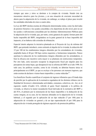 Información facilitada por el Programa de Formación Inmobiliaria de la Universidad Autónoma de Madrid.
                                           http://www.uam.es/inmobiliaria


siempre que unos y otros se destinen a la compra de vivienda. Siendo éste un
mecanismo atractivo para los jóvenes, y en una situación de creciente necesidad de
ahorro para la adquisición de la vivienda, sin embargo, se redujo el plazo para invertir
las cantidades ahorradas de cinco a cuatro años.

La Ley del IRPF declara exentas de tributación determinadas rentas, como las derivadas
de premios literarios o las ayudas concedidas a los deportistas de alto nivel, pero no así
las ayudas o subvenciones concedidas por las distintas Administraciones Públicas para
la adquisición de la vivienda, que, por tanto, como ganancia de capital, forman parte del
hecho imponible del IRPF, integrándose en la parte general de la base imponible del
impuesto, al no haberse sido eximidas de tributación.

Especial interés adquiere la iniciativa planteada en el Proyecto de Ley de reforma del
IRPF, que pretende introducir, como estímulo al alquiler de la vivienda, la reducción del
15 por 100 de los rendimientos íntegros obtenidos por los arrendadores de viviendas,
ampliable hasta el 40 por 100 bajo ciertos requisitos y limitaciones temporales. Parece
oportuna la reducción de los rendimientos íntegros obtenidos por los arrendadores, si
bien la eficacia este incentivo sería mayor si se planteara sin restricciones temporales.
Por otro lado, sería necesario recuperar la desgravación fiscal por alquiler para los
perceptores de rentas bajas, que desapareció tras la reforma del IRPF en el año 1998. En
todo caso, las políticas sociales, como la de vivienda, no deberían basarse única ni
principalmente en el IRPF, ya que se excluye a las personas con menores ingresos, que
están exentas de declarar o tienen bases imponibles y cuotas reducidas77.
Los beneficios fiscales cuantifican el conjunto de ingresos tributarios que el Estado deja
de percibir por la aplicación de la normativa reguladora de los distintos tributos con la
finalidad de favorecer a determinadas actividades, consumos, colectivos, etc. Así, en el
siguiente cuadro (Cuadro 4-3), referido al gasto fiscal imputado a la política de
vivienda, se observa la menor recaudación fiscal derivada de la normativa del IRPF y
del IVA, el primero por la minoración de las bases imponibles o la deducción de las
cuotas integras, en su caso, de los intereses abonados en la adquisición de la vivienda
habitual, y el segundo por la aplicación de un tipo reducido (7 por 100) para la
adquisición de viviendas en general y de un tipo superreducido (4 por 100) para la
adquisición de vivienda protegida de régimen especial o de promoción pública.




77
     Véase Dictamen del CES 5/2002, de 29 de mayo.


                                                                                                               123
 