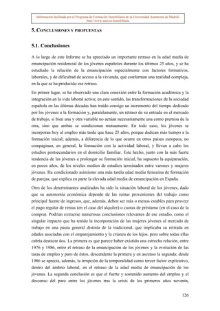 Información facilitada por el Programa de Formación Inmobiliaria de la Universidad Autónoma de Madrid.
                                       http://www.uam.es/inmobiliaria


5. CONCLUSIONES Y PROPUESTAS

5.1. Conclusiones

A lo largo de este Informe se ha apreciado un importante retraso en la edad media de
emancipación residencial de los jóvenes españoles durante los últimos 25 años, y se ha
estudiado la relación de la emancipación especialmente con factores formativos,
laborales, y de dificultad de acceso a la vivienda, que conforman una realidad compleja,
en la que se ha producido ese retraso.

En primer lugar, se ha observado una clara conexión entre la formación académica y la
integración en la vida laboral activa; en este sentido, las transformaciones de la sociedad
española en las últimas décadas han traído consigo un incremento del tiempo dedicado
por los jóvenes a la formación y, paralelamente, un retraso de su entrada en el mercado
de trabajo, si bien una y otra variable no actúan necesariamente una como premisa de la
otra, sino que ambas se condicionan mutuamente. En todo caso, los jóvenes se
incorporan hoy al empleo más tarde que hace 25 años, porque dedican más tiempo a la
formación inicial; además, a diferencia de lo que ocurre en otros países europeos, no
compaginan, en general, la formación con la actividad laboral, y llevan a cabo los
estudios postsecundarios en el domicilio familiar. Este hecho, junto con la más fuerte
tendencia de las jóvenes a prolongar su formación inicial, ha supuesto la equiparación,
en pocos años, de los niveles medios de estudios terminados entre varones y mujeres
jóvenes. Ha condicionado asimismo una más tardía edad media femenina de formación
de parejas, que explica en parte la elevada edad media de emancipación en España.

Otro de los determinantes analizados ha sido la situación laboral de los jóvenes, dado
que su autonomía económica depende de las rentas provenientes del trabajo como
principal fuente de ingresos, que, además, deben ser más o menos estables para proveer
el pago regular de rentas (en el caso del alquiler) o cuotas de préstamo (en el caso de la
compra). Podrían extraerse numerosas conclusiones relevantes de ese estudio, como el
singular impacto que ha tenido la incorporación de las mujeres jóvenes al mercado de
trabajo en una pauta general distinta de la tradicional, que implicaba su retirada en
edades asociadas con el emparejamiento y la crianza de los hijos, pero sobre todas ellas
cabría destacar dos. La primera es que parece haber existido una estrecha relación, entre
1976 y 1986, entre el retraso de la emancipación de los jóvenes y la evolución de las
tasas de empleo y paro de éstos, descendente la primera y en ascenso la segunda; desde
1986 se aprecia, además, la irrupción de la temporalidad como tercer factor explicativo,
dentro del ámbito laboral, en el retraso de la edad media de emancipación de los
jóvenes. La segunda conclusión es que el fuerte y sostenido aumento del empleo y el
descenso del paro entre los jóvenes tras la crisis de los primeros años noventa,


                                                                                                           126
 