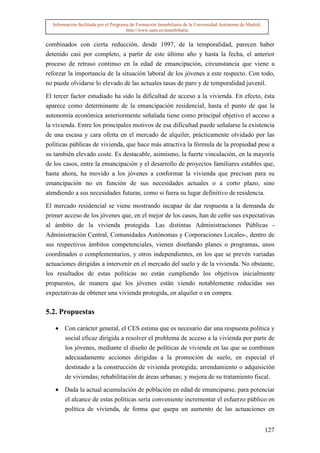 Información facilitada por el Programa de Formación Inmobiliaria de la Universidad Autónoma de Madrid.
                                       http://www.uam.es/inmobiliaria


combinados con cierta reducción, desde 1997, de la temporalidad, parecen haber
detenido casi por completo, a partir de este último año y hasta la fecha, el anterior
proceso de retraso continuo en la edad de emancipación, circunstancia que viene a
reforzar la importancia de la situación laboral de los jóvenes a este respecto. Con todo,
no puede olvidarse lo elevado de las actuales tasas de paro y de temporalidad juvenil.

El tercer factor estudiado ha sido la dificultad de acceso a la vivienda. En efecto, ésta
aparece como determinante de la emancipación residencial, hasta el punto de que la
autonomía económica anteriormente señalada tiene como principal objetivo el acceso a
la vivienda. Entre los principales motivos de esa dificultad puede señalarse la existencia
de una escasa y cara oferta en el mercado de alquiler, prácticamente olvidado por las
políticas públicas de vivienda, que hace más atractiva la fórmula de la propiedad pese a
su también elevado coste. Es destacable, asimismo, la fuerte vinculación, en la mayoría
de los casos, entre la emancipación y el desarrollo de proyectos familiares estables que,
hasta ahora, ha movido a los jóvenes a conformar la vivienda que precisan para su
emancipación no en función de sus necesidades actuales o a corto plazo, sino
atendiendo a sus necesidades futuras, como si fuera su lugar definitivo de residencia.

El mercado residencial se viene mostrando incapaz de dar respuesta a la demanda de
primer acceso de los jóvenes que, en el mejor de los casos, han de ceñir sus expectativas
al ámbito de la vivienda protegida. Las distintas Administraciones Públicas -
Administración Central, Comunidades Autónomas y Corporaciones Locales-, dentro de
sus respectivos ámbitos competenciales, vienen diseñando planes o programas, unos
coordinados o complementarios, y otros independientes, en los que se prevén variadas
actuaciones dirigidas a intervenir en el mercado del suelo y de la vivienda. No obstante,
los resultados de estas políticas no están cumpliendo los objetivos inicialmente
propuestos, de manera que los jóvenes están viendo notablemente reducidas sus
expectativas de obtener una vivienda protegida, en alquiler o en compra.

5.2. Propuestas

   • Con carácter general, el CES estima que es necesario dar una respuesta política y
     social eficaz dirigida a resolver el problema de acceso a la vivienda por parte de
       los jóvenes, mediante el diseño de políticas de vivienda en las que se combinen
       adecuadamente acciones dirigidas a la promoción de suelo, en especial el
       destinado a la construcción de vivienda protegida; arrendamiento o adquisición
       de viviendas; rehabilitación de áreas urbanas; y mejora de su tratamiento fiscal.

   • Dada la actual acumulación de población en edad de emanciparse, para potenciar
       el alcance de estas políticas sería conveniente incrementar el esfuerzo público en
       política de vivienda, de forma que quepa un aumento de las actuaciones en


                                                                                                           127
 