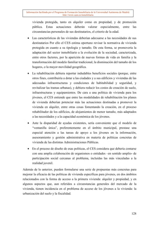 Información facilitada por el Programa de Formación Inmobiliaria de la Universidad Autónoma de Madrid.
                                       http://www.uam.es/inmobiliaria


       vivienda protegida, tanto en alquiler como en propiedad, y de promoción
       pública. Estas actuaciones deberán valorar especialmente, entre las
       circunstancias personales de sus destinatarios, el criterio de la edad.

   • Las características de las viviendas deberían adecuarse a las necesidades de sus
     destinatarios Por ello el CES estima oportuno revisar la normativa de vivienda
     protegida en cuanto a su tipología y tamaño. De esta forma, se promovería la
     adaptación del sector inmobiliario a la evolución de la sociedad, caracterizada,
     entre otros factores, por la aparición de nuevas formas de vida en familia y la
     transformación del modelo familiar tradicional, la disminución del tamaño de los
     hogares, o la mayor movilidad geográfica.

   • La rehabilitación debiera reportar indudables beneficios sociales (porque, entre
     otros fines, contribuiría a dotar a las ciudades y a sus edificios y viviendas de las
       adecuadas infraestructuras y condiciones de habitabilidad y seguridad, y
       revitalizar las tramas urbanas), y debiera reducir los costes de creación de suelo,
       infraestructuras y equipamientos. De cara a una política de vivienda para los
       jóvenes, el CES entiende que entre las modalidades de rehabilitación los planes
       de vivienda deberían potenciar más las actuaciones destinadas a promover la
       vivienda en alquiler, entre otras cosas fomentando la creación, en el proceso
       rehabilitador de los edificios, de alojamientos de menor tamaño, más adaptados
       a las necesidades y a la capacidad económica de los jóvenes.

   • Ante la disparidad de ayudas existentes, sería conveniente que el modelo de
       “ventanilla única”, preferentemente en el ámbito municipal, prestase una
       especial atención a las tareas de apoyo a los jóvenes en la información,
       asesoramiento y gestión administrativa en materia de políticas concretas de
       vivienda de las distintas Administraciones Públicas.

   • En el proceso de diseño de esas políticas, el CES considera que debería contarse
     con una amplia colaboración de organismos o entidades –en sentido amplio- de
       participación social cercanas al problema, incluidas las más vinculadas a la
       realidad juvenil.

Además de lo anterior, pueden formularse una serie de propuestas más concretas para
mejorar la eficacia de las políticas de vivienda específicas para jóvenes, en dos ámbitos
relacionados con la forma de acceso a la primera vivienda: alquiler y propiedad, y en
algunos aspectos que, aun referidos a circunstancias generales del mercado de la
vivienda, tienen incidencia en el problema de acceso de los jóvenes a la vivienda: la
urbanización del suelo y la fiscalidad.




                                                                                                           128
 