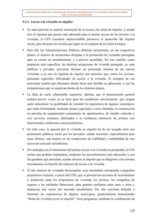 Información facilitada por el Programa de Formación Inmobiliaria de la Universidad Autónoma de Madrid.
                                       http://www.uam.es/inmobiliaria


5.2.1. Acceso a la vivienda en alquiler

   En tanto persista el carácter estructural de la escasez de oferta de alquiler, y siendo
   éste el régimen que parece más adecuado para el primer acceso de los jóvenes a la
   vivienda, el CES considera imprescindible promover el desarrollo del alquiler
   social, para alcanzar los niveles que rigen en el conjunto de la Unión Europea.

   Para ello las Administraciones Públicas deberían incrementar, en sus respectivos
   planes, el número de actuaciones dirigidas a la promoción de viviendas protegidas
   para su cesión en arrendamiento, y a precios accesibles. En este sentido, como
   propuesta más específica, las distintas actuaciones de vivienda protegida, ya sean
   públicas o privadas, preverían destinar un porcentaje mínimo de las nuevas
   viviendas a su uso en régimen de alquiler por personas que, como los jóvenes,
   presentan especiales dificultades de acceso a la vivienda. El cómputo de ese
   porcentaje tendría que efectuarse donde fuese más factible su aplicación, y con las
   estipulaciones que se requieran dentro de los distintos planes.
   La falta de suelo urbanizable requeriría, además, que el planeamiento general
   pudiera prever -como ya se hace para las residencias universitarias, que ocupan
   suelo dotacional- la posibilidad de extender la experiencia de algunos municipios,
   que están fomentando, mediante planes especiales u otras fórmulas, la construcción
   en parcelas de equipamiento comunitario de apartamentos, de tamaño reducido y
   con servicios comunes, destinados a la residencia transitoria de jóvenes con
   determinadas condiciones socioeconómicas.

   En todo caso, la apuesta por la vivienda en alquiler ha de ser acogida tanto por
   promotores públicos como por los privados, siendo necesario, especialmente para
   estos últimos, una mejora en las condiciones de viabilidad y rentabilidad de este
   sector del mercado inmobiliario.

   Por analogía con el tratamiento del primer acceso a la vivienda en propiedad, el CES
   estima que podrían implantarse, mediante los procedimientos más adecuados y con
   las garantías que procedan, ayudas directas al alquiler que se dirigirían a los jóvenes
   arrendatarios en función del esfuerzo de acceso a la vivienda.

   El alto número de viviendas desocupadas cuya titularidad corresponde a pequeños
   propietarios requiere, a juicio del CES, que se promuevan acciones de acercamiento
   y mediación entre los propietarios de vivienda, los jóvenes, las compañías de
   seguros y las entidades financieras, para generar confianza entre unos y otros y
   dinamizar este sector del mercado inmobiliario. Por ello conviene difundir y
   fomentar las experiencias de algunos municipios, genéricamente denominadas
   “Bolsa de vivienda joven en alquiler”. Esos programas, mediante la combinación de


                                                                                                           129
 