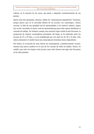 Información facilitada por el Programa de Formación Inmobiliaria de la Universidad Autónoma de Madrid.
                                       http://www.uam.es/inmobiliaria


todavía, en la mayoría de los casos, que pasan a depender económicamente de sus
parejas.

Quizá sería más apropiado, entonces, hablar de “emancipación dependiente” femenina,
porque parece que en la actividad laboral de las jóvenes, los estereotipos, valores
sexistas, la falta de una igualdad real de oportunidades y los menores salarios, siguen
hoy en día vinculados al menor coste de oportunidad que para ellas supone abandonar el
mercado de trabajo. No obstante, aunque esta situación sigue siendo la más frecuente, la
proporción de mujeres sustentadoras principales del hogar se ha triplicado entre las
jóvenes de 25 a 29 años, y se ha multiplicado por seis entre las de 30 a 34 años. Ello
indica claramente el cambio hacia una emancipación femenina menos dependiente.

Por último, la evolución de otras formas de emancipación, cuantitativamente escasas,
muestra muy pocos cambios en el caso de los varones de todas las edades. Parece, en
cambio, que entre las mujeres más jóvenes estas otras formas eran algo más frecuentes
en los años pasados.




                                                                                                           13
 