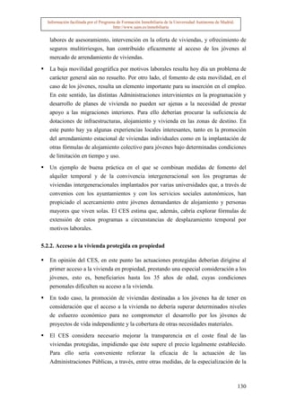 Información facilitada por el Programa de Formación Inmobiliaria de la Universidad Autónoma de Madrid.
                                       http://www.uam.es/inmobiliaria


   labores de asesoramiento, intervención en la oferta de viviendas, y ofrecimiento de
   seguros mulitirriesgos, han contribuido eficazmente al acceso de los jóvenes al
   mercado de arrendamiento de viviendas.

   La baja movilidad geográfica por motivos laborales resulta hoy día un problema de
   carácter general aún no resuelto. Por otro lado, el fomento de esta movilidad, en el
   caso de los jóvenes, resulta un elemento importante para su inserción en el empleo.
   En este sentido, las distintas Administraciones intervinientes en la programación y
   desarrollo de planes de vivienda no pueden ser ajenas a la necesidad de prestar
   apoyo a las migraciones interiores. Para ello deberían procurar la suficiencia de
   dotaciones de infraestructuras, alojamiento y vivienda en las zonas de destino. En
   este punto hay ya algunas experiencias locales interesantes, tanto en la promoción
   del arrendamiento estacional de viviendas individuales como en la implantación de
   otras fórmulas de alojamiento colectivo para jóvenes bajo determinadas condiciones
   de limitación en tiempo y uso.
   Un ejemplo de buena práctica en el que se combinan medidas de fomento del
   alquiler temporal y de la convivencia intergeneracional son los programas de
   viviendas intergeneracionales implantados por varias universidades que, a través de
   convenios con los ayuntamientos y con los servicios sociales autonómicos, han
   propiciado el acercamiento entre jóvenes demandantes de alojamiento y personas
   mayores que viven solas. El CES estima que, además, cabría explorar fórmulas de
   extensión de estos programas a circunstancias de desplazamiento temporal por
   motivos laborales.


5.2.2. Acceso a la vivienda protegida en propiedad

   En opinión del CES, en este punto las actuaciones protegidas deberían dirigirse al
   primer acceso a la vivienda en propiedad, prestando una especial consideración a los
   jóvenes, esto es, beneficiarios hasta los 35 años de edad, cuyas condiciones
   personales dificulten su acceso a la vivienda.

   En todo caso, la promoción de viviendas destinadas a los jóvenes ha de tener en
   consideración que el acceso a la vivienda no debería superar determinados niveles
   de esfuerzo económico para no comprometer el desarrollo por los jóvenes de
   proyectos de vida independiente y la cobertura de otras necesidades materiales.

   El CES considera necesario mejorar la transparencia en el coste final de las
   viviendas protegidas, impidiendo que éste supere el precio legalmente establecido.
   Para ello sería conveniente reforzar la eficacia de la actuación de las
   Administraciones Públicas, a través, entre otras medidas, de la especialización de la



                                                                                                           130
 