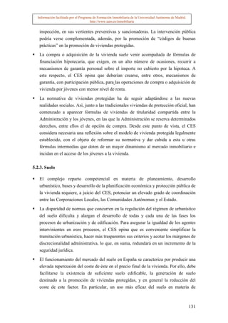 Información facilitada por el Programa de Formación Inmobiliaria de la Universidad Autónoma de Madrid.
                                       http://www.uam.es/inmobiliaria


   inspección, en sus vertientes preventivas y sancionadoras. La intervención pública
   podría verse complementada, además, por la promoción de “códigos de buenas
   prácticas” en la promoción de viviendas protegidas.

   La compra o adquisición de la vivienda suele venir acompañada de fórmulas de
   financiación hipotecaria, que exigen, en un alto número de ocasiones, recurrir a
   mecanismos de garantía personal sobre el importe no cubierto por la hipoteca. A
   este respecto, el CES opina que deberían crearse, entre otros, mecanismos de
   garantía, con participación pública, para las operaciones de compra o adquisición de
   vivienda por jóvenes con menor nivel de renta.

   La normativa de viviendas protegidas ha de seguir adaptándose a las nuevas
   realidades sociales. Así, junto a las tradicionales viviendas de protección oficial, han
   comenzado a aparecer fórmulas de viviendas de titularidad compartida entre la
   Administración y los jóvenes, en las que la Administración se reserva determinados
   derechos, entre ellos el de opción de compra. Desde este punto de vista, el CES
   considera necesaria una reflexión sobre el modelo de vivienda protegida legalmente
   establecido, con el objeto de reformar su normativa y dar cabida a esta u otras
   fórmulas intermedias que doten de un mayor dinamismo al mercado inmobiliario e
   incidan en el acceso de los jóvenes a la vivienda.


5.2.3. Suelo

   El complejo reparto competencial en materia de planeamiento, desarrollo
   urbanístico, bases y desarrollo de la planificación económica y protección pública de
   la vivienda requiere, a juicio del CES, potenciar un elevado grado de coordinación
   entre las Corporaciones Locales, las Comunidades Autónomas y el Estado.

   La disparidad de normas que concurren en la regulación del régimen de urbanístico
   del suelo dificulta y alargan el desarrollo de todas y cada una de las fases los
   procesos de urbanización y de edificación. Para asegurar la igualdad de los agentes
   intervinientes en esos procesos, el CES opina que es conveniente simplificar la
   tramitación urbanística, hacer más trasparentes sus criterios y acotar los márgenes de
   discrecionalidad administrativa, lo que, en suma, redundará en un incremento de la
   seguridad jurídica.
   El funcionamiento del mercado del suelo en España se caracteriza por producir una
   elevada repercusión del coste de éste en el precio final de la vivienda. Por ello, debe
   facilitarse la existencia de suficiente suelo edificable, la generación de suelo
   destinado a la promoción de viviendas protegidas, y en general la reducción del
   coste de este factor. En particular, un uso más eficaz del suelo en materia de



                                                                                                           131
 