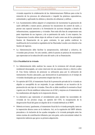 Información facilitada por el Programa de Formación Inmobiliaria de la Universidad Autónoma de Madrid.
                                       http://www.uam.es/inmobiliaria


   vivienda requeriría la colaboración de las Administraciones Públicas para evitar la
   retención de los procesos de urbanización e impedir las prácticas especulativas,
   estimulando y agilizando los deberes y derechos de urbanizar y edificar.

   Los Ayuntamientos deben adquirir el compromiso de incrementar la generación de
   suelo edificable a menor precio, potenciar los mecanismos de control de suelo, y
   prestar una especial atención a la formulación de acciones dirigidas a dotarlo de
   infraestructuras, equipamientos y viviendas. Para todo ello han de comprometer una
   parte importante de sus ingresos y de su patrimonio de suelo. A este respecto, las
   Corporaciones Locales deben dejar de utilizar el suelo como una de las principales
   fuentes de financiación de su gasto corriente, lo que podría conllevar la
   modificación de la normativa reguladora de las Haciendas Locales con relación a las
   fuentes de ingresos.

   La Administración debe facilitar la autopromoción, individual y colectiva, de
   viviendas para jóvenes. En este sentido, cabría la puesta en práctica de mecanismos
   que repercutan en la reducción del coste del suelo y de su financiación.


5.2.4. Fiscalidad de la vivienda

   La Administración debe analizar las causas de la existencia del elevado parque
   residencial desocupado, así como intervenir de una manera directa y efectiva sobre
   él. Una forma indirecta de potenciar su utilización pasa por la utilización de
   instrumentos fiscales adecuados, que desincentiven la permanencia en el tiempo de
   viviendas desalojadas que no presenten ningún tipo de uso.

   En opinión del CES, el tratamiento fiscal de la promoción privada de la vivienda en
   alquiler es susceptible de ser mejorado, lo que redundaría en un incentivo de la
   promoción de este tipo de viviendas. Para ello se debe modificar la normativa fiscal
   vigente con el fin de establecer reducciones en el IAE y mejoras en el tratamiento de
   los rendimientos del alquiler en la imposición directa.
   La alternativa que representa el arrendamiento para atender las necesidades de
   vivienda de los jóvenes exige, en opinión del CES, la recuperación de la
   desgravación fiscal del gasto en alquiler de la vivienda habitual en el IRPF.

   Debería revisarse, igualmente, el tratamiento fiscal de la vivienda protegida, tanto en
   la imposición directa como en la indirecta. Así, en la regulación del IRPF debería
   procederse a la inclusión de las ayudas otorgadas a la vivienda protegida entre las
   rentas exentas de contribución tributaria; por otra parte, sería conveniente reducir la
   imposición indirecta que grava su primera adquisición.




                                                                                                           132
 
