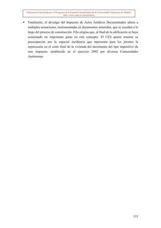 Información facilitada por el Programa de Formación Inmobiliaria de la Universidad Autónoma de Madrid.
                                     http://www.uam.es/inmobiliaria


 Finalmente, el devengo del Impuesto de Actos Jurídicos Documentados afecta a
 múltiples actuaciones, instrumentadas en documentos notariales, que se suceden a lo
 largo del proceso de construcción. Ello origina que, al final de la edificación se haya
 ocasionado un importante gasto en este concepto. El CES quiere mostrar su
 preocupación por la especial incidencia que representa para los jóvenes la
 repercusión en el coste final de la vivienda del incremento del tipo impositivo de
 este impuesto, establecido en el ejercicio 2002 por diversas Comunidades
 Autónomas.




                                                                                                         133
 