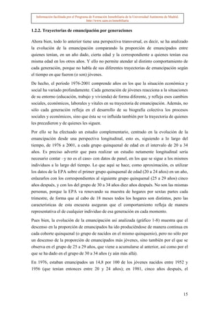 Información facilitada por el Programa de Formación Inmobiliaria de la Universidad Autónoma de Madrid.
                                       http://www.uam.es/inmobiliaria


1.2.2. Trayectorias de emancipación por generaciones

Ahora bien, todo lo anterior tiene una perspectiva transversal, es decir, se ha analizado
la evolución de la emancipación comparando la proporción de emancipados entre
quienes tenían, en un año dado, cierta edad y la correspondiente a quienes tenían esa
misma edad en los otros años. Y ello no permite atender al distinto comportamiento de
cada generación, porque no habla de sus diferentes trayectorias de emancipación según
el tiempo en que fueron (o son) jóvenes.

De hecho, el período 1976-2001 comprende años en los que la situación económica y
social ha variado profundamente. Cada generación de jóvenes reacciona a la situaciones
de su entorno (educación, trabajo y vivienda) de forma diferente, y refleja esos cambios
sociales, económicos, laborales y vitales en su trayectoria de emancipación. Además, no
sólo cada generación refleja en el desarrollo de su biografía colectiva los procesos
sociales y económicos, sino que ésta se ve influida también por la trayectoria de quienes
les precedieron y de quienes les siguen.

Por ello se ha efectuado un estudio complementario, centrado en la evolución de la
emancipación desde una perspectiva longitudinal, esto es, siguiendo a lo largo del
tiempo, de 1976 a 2001, a cada grupo quinquenal de edad en el intervalo de 20 a 34
años. Es preciso advertir que para realizar un estudio netamente longitudinal sería
necesario contar –y no es el caso- con datos de panel, en los que se sigue a los mismos
individuos a lo largo del tiempo. Lo que aquí se hace, como aproximación, es utilizar
los datos de la EPA sobre el primer grupo quinquenal de edad (20 a 24 años) en un año,
enlazarlos con los correspondientes al siguiente grupo quinquenal (25 a 29 años) cinco
años después, y con los del grupo de 30 a 34 años diez años después. No son las mismas
personas, porque la EPA va renovando su muestra de hogares por sextas partes cada
trimestre, de forma que al cabo de 18 meses todos los hogares son distintos, pero las
características de esta encuesta aseguran que el comportamiento refleja de manera
representativa el de cualquier individuo de esa generación en cada momento.

Pues bien, la evolución de la emancipación así analizada (gráfico 1-8) muestra que el
descenso en la proporción de emancipados ha ido produciéndose de manera continua en
cada cohorte quinquenal (o grupo de nacidos en el mismo quinquenio), pero no sólo por
un descenso de la proporción de emancipados más jóvenes, sino también por el que se
observa en el grupo de 25 a 29 años, que viene a acumularse al anterior, así como por el
que se ha dado en el grupo de 30 a 34 años (y aún más allá).

En 1976, estaban emancipados un 14,8 por 100 de los jóvenes nacidos entre 1952 y
1956 (que tenían entonces entre 20 y 24 años); en 1981, cinco años después, el




                                                                                                           15
 