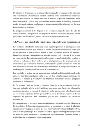 Información facilitada por el Programa de Formación Inmobiliaria de la Universidad Autónoma de Madrid.
                                       http://www.uam.es/inmobiliaria


No obstante el desacuerdo con la falta de independencia, los jóvenes españoles tienen en
alta consideración a la institución familiar, siendo un hecho contrastado en numerosos
estudios realizados en los últimos años que, a pesar de su posición dependiente en la
estructura familiar, valoran muy positivamente sus relaciones de familia y mantienen
modos de convivencia no conflictivos en entornos constituidos al menos por los dos
progenitores y un hermano.

La composición media de los hogares de los jóvenes es, según los datos del CIS, de
cuatro miembros , incluyendo en una proporción de casos no despreciable a una tercera
generación (uno de cada diez jóvenes convive con alguno de sus abuelos).

1.4. Valores que presiden la convivencia. Expectativas de emancipación

Los contextos actitudinales en los que tienen lugar los procesos de emancipación son
necesariamente diversos, pues también lo son las circunstancias materiales en las que
dichos procesos se desenvuelven. Como se sabe, el entorno material (económico,
laboral o mercado de vivienda) es por sí solo determinante en la evolución de las formas
de emancipación. Pero además condiciona los modos en que los individuos perciben y
valoran la realidad, es decir, influyen en la configuración de las actitudes ante las
situaciones a que se enfrentan. Por tanto, debe esperarse que los jóvenes que parten de
una determinada situación básica afronten su compromiso de integración adulta de un
modo singular, distinto de quienes parten de otras situaciones.

Por otro lado, la actitud que se tenga ante una realidad también condiciona el modo
como los individuos se enfrentan a ella, lo que sin duda altera los marcos materiales. En
definitiva, lo material y lo subjetivo se determinan mutuamente creando complejos
escenarios de acción social.

La Encuesta de Población Activa, el Censo de Población, y las sucesivas encuestas de
Juventud realizadas a lo largo de los últimos años, entre otras fuentes de información
estadística, acreditan la variedad de situaciones en las que se desenvuelve la existencia
de los jóvenes españoles. Por lo que cuando se hable de valores y actitudes de ese
segmento de población debe entenderse que se trata solamente de tendencias
mayoritarias.

En cualquier caso, es necesario prestar atención tanto a las condiciones de vida como a
las expectativas de futuro percibidas por quienes se encuentran en el tramo de edad que
se considere joven, pues si es cierto que todo curso vital se articula de modo proyectivo,
aún lo es más que la etapa de la juventud se define específicamente por la composición
de planes de futuro, orientando la incorporación de los individuos en la vida adulta, y
tendiendo a fijar posiciones en el entramado social.



                                                                                                           20
 