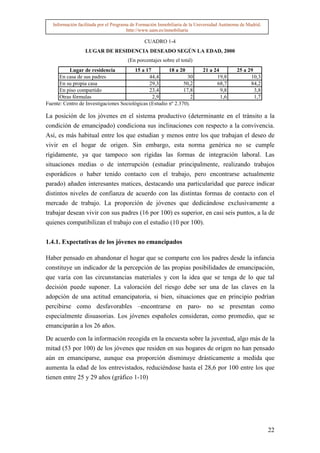 Información facilitada por el Programa de Formación Inmobiliaria de la Universidad Autónoma de Madrid.
                                        http://www.uam.es/inmobiliaria

                                               CUADRO 1-4
                  LUGAR DE RESIDENCIA DESEADO SEGÚN LA EDAD, 2000
                                       (En porcentajes sobre el total)
          Lugar de residencia           15 a 17         18 a 20             21 a 24          25 a 29
      En casa de sus padres                    44,4              30               19,8             10,3
      En su propia casa                        29,3            50,2               68,7             84,2
      En piso compartido                       23,4            17,8                 9,8              3,8
      Otras fórmulas                            2,9                2                1,6              1,7
Fuente: Centro de Investigaciones Sociológicas (Estudio nº 2.370).

La posición de los jóvenes en el sistema productivo (determinante en el tránsito a la
condición de emancipado) condiciona sus inclinaciones con respecto a la convivencia.
Así, es más habitual entre los que estudian y menos entre los que trabajan el deseo de
vivir en el hogar de origen. Sin embargo, esta norma genérica no se cumple
rígidamente, ya que tampoco son rígidas las formas de integración laboral. Las
situaciones medias o de interrupción (estudiar principalmente, realizando trabajos
esporádicos o haber tenido contacto con el trabajo, pero encontrarse actualmente
parado) añaden interesantes matices, destacando una particularidad que parece indicar
distintos niveles de confianza de acuerdo con las distintas formas de contacto con el
mercado de trabajo. La proporción de jóvenes que dedicándose exclusivamente a
trabajar desean vivir con sus padres (16 por 100) es superior, en casi seis puntos, a la de
quienes compatibilizan el trabajo con el estudio (10 por 100).


1.4.1. Expectativas de los jóvenes no emancipados

Haber pensado en abandonar el hogar que se comparte con los padres desde la infancia
constituye un indicador de la percepción de las propias posibilidades de emancipación,
que varía con las circunstancias materiales y con la idea que se tenga de lo que tal
decisión puede suponer. La valoración del riesgo debe ser una de las claves en la
adopción de una actitud emancipatoria, si bien, situaciones que en principio podrían
percibirse como desfavorables –encontrarse en paro- no se presentan como
especialmente disuasorias. Los jóvenes españoles consideran, como promedio, que se
emanciparán a los 26 años.

De acuerdo con la información recogida en la encuesta sobre la juventud, algo más de la
mitad (53 por 100) de los jóvenes que residen en sus hogares de origen no han pensado
aún en emanciparse, aunque esa proporción disminuye drásticamente a medida que
aumenta la edad de los entrevistados, reduciéndose hasta el 28,6 por 100 entre los que
tienen entre 25 y 29 años (gráfico 1-10)




                                                                                                            22
 