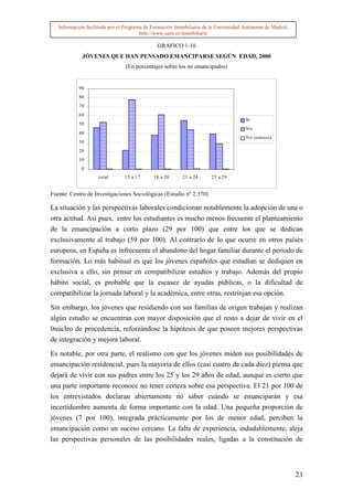 Información facilitada por el Programa de Formación Inmobiliaria de la Universidad Autónoma de Madrid.
                                        http://www.uam.es/inmobiliaria

                                              GRÁFICO 1-10
             JÓVENES QUE HAN PENSADO EMANCIPARSE SEGÚN EDAD, 2000
                                (En porcentajes sobre los no emancipados)


            90
            80
            70
            60
                                                                                      Si
            50
                                                                                      No
            40
                                                                                      N o contesta
            30
            20
            10
             0
                    total       15 a 17      18 a 20      21 a 24     25 a 29


Fuente: Centro de Investigaciones Sociológicas (Estudio nº 2.370).

La situación y las perspectivas laborales condicionan notablemente la adopción de una o
otra actitud. Así pues, entre los estudiantes es mucho menos frecuente el planteamiento
de la emancipación a corto plazo (29 por 100) que entre los que se dedican
exclusivamente al trabajo (59 por 100). Al contrario de lo que ocurre en otros países
europeos, en España es infrecuente el abandono del hogar familiar durante el periodo de
formación. Lo más habitual es que los jóvenes españoles que estudian se dediquen en
exclusiva a ello, sin pensar en compatibilizar estudios y trabajo. Además del propio
hábito social, es probable que la escasez de ayudas públicas, o la dificultad de
compatibilizar la jornada laboral y la académica, entre otras, restrinjan esa opción.

Sin embargo, los jóvenes que residiendo con sus familias de origen trabajan y realizan
algún estudio se encuentran con mayor disposición que el resto a dejar de vivir en el
0núcleo de procedencia, reforzándose la hipótesis de que poseen mejores perspectivas
de integración y mejora laboral.

Es notable, por otra parte, el realismo con que los jóvenes miden sus posibilidades de
emancipación residencial, pues la mayoría de ellos (casi cuatro de cada diez) piensa que
dejará de vivir con sus padres entre los 25 y los 29 años de edad, aunque es cierto que
una parte importante reconoce no tener certeza sobre esa perspectiva. El 21 por 100 de
los entrevistados declaran abiertamente no saber cuándo se emanciparán y esa
incertidumbre aumenta de forma importante con la edad. Una pequeña proporción de
jóvenes (7 por 100), integrada prácticamente por los de menor edad, perciben la
emancipación como un suceso cercano. La falta de experiencia, indudablemente, aleja
las perspectivas personales de las posibilidades reales, ligadas a la constitución de



                                                                                                            23
 