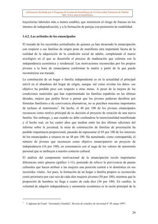 Información facilitada por el Programa de Formación Inmobiliaria de la Universidad Autónoma de Madrid.
                                         http://www.uam.es/inmobiliaria


trayectorias laborales más o menos estables, que minimicen el riesgo de fracaso en los
intentos de independización, y a la formación de parejas con pretensión de estabilidad.


1.4.2. Las actitudes de los emancipados

El trazado de los recorridos actitudinales de quienes ya han alcanzado la emancipación
con respecto a sus familias de origen pone de manifiesto otra importante faceta de la
realidad de la adquisición de la condición social de adulto, completando el marco
axiológico en el que se desarrolla el proceso de maduración que culmina con la
independencia económica y residencial. Las motivaciones reconocidas por los propios
jóvenes a la hora de emanciparse conforman la matriz a partir de la que puede
reconstruirse ese trazado.

La constitución de un hogar o familia independiente es en la actualidad el principal
móvil en el abandono del hogar de origen, aunque -tal como revelan los datos- ese
objetivo ha perdido peso con respecto a otras metas. A pesar de la mejora de las
condiciones materiales que han experimentado las familias españolas en las últimas
décadas, mejora que podría llevar a pensar que los jóvenes pudieran decidirse por
fórmulas familiares o de convivencia alternativas, no se perciben muestras importantes
de rechazo al matrimonio7. De hecho, el 48 por 100 de los jóvenes emancipados
reconocen como motivo principal de su decisión el proyecto de creación de una nueva
familia. Sin embargo, y aun cuando no debe confundirse la intencionalidad manifestada
y el hecho real, en los cuatro años que median entre las dos últimas ediciones del
informe sobre la juventud, la meta de construcción de familias de procreación ha
perdido importancia proporcional, pasando de representar el 65 por 100 de los intereses
de los emancipados a situarse en un 48 por 100. Ha aumentado, como contrapartida, el
número de jóvenes que reconocen como objetivo emancipatorio un proyecto de
independencia (16 por 100), en consonancia con el auge de los valores de autonomía
personal que se atribuyen a nuestro contexto cultural.

El análisis del componente motivacional de la emancipación revela importantes
diferencias entre géneros (gráfico 1-11), poniendo de relieve la pervivencia de pautas
culturales que hacen atribuir a las mujeres una posición central a lo doméstico en sus
recorridos vitales. Así pues, la formación de un hogar o familia propios es reconocido
como prioritario por casi seis de cada diez mujeres jóvenes (58 por 100), mientras que la
proporción de hombres no llega a cuatro de cada diez (36 por 100). En cambio, la
voluntad de adquirir independencia y autonomía económica es la razón principal de la



7
    J. Iglesias de Ussel: “Juventud y Familia”, Revista de estudios de Juventud nº 39, mayo 1997.


                                                                                                             24
 