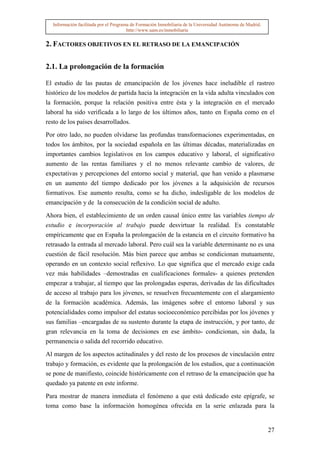 Información facilitada por el Programa de Formación Inmobiliaria de la Universidad Autónoma de Madrid.
                                       http://www.uam.es/inmobiliaria


2. FACTORES OBJETIVOS EN EL RETRASO DE LA EMANCIPACIÓN

2.1. La prolongación de la formación

El estudio de las pautas de emancipación de los jóvenes hace ineludible el rastreo
histórico de los modelos de partida hacia la integración en la vida adulta vinculados con
la formación, porque la relación positiva entre ésta y la integración en el mercado
laboral ha sido verificada a lo largo de los últimos años, tanto en España como en el
resto de los países desarrollados.

Por otro lado, no pueden olvidarse las profundas transformaciones experimentadas, en
todos los ámbitos, por la sociedad española en las últimas décadas, materializadas en
importantes cambios legislativos en los campos educativo y laboral, el significativo
aumento de las rentas familiares y el no menos relevante cambio de valores, de
expectativas y percepciones del entorno social y material, que han venido a plasmarse
en un aumento del tiempo dedicado por los jóvenes a la adquisición de recursos
formativos. Ese aumento resulta, como se ha dicho, indesligable de los modelos de
emancipación y de la consecución de la condición social de adulto.

Ahora bien, el establecimiento de un orden causal único entre las variables tiempo de
estudio e incorporación al trabajo puede desvirtuar la realidad. Es constatable
empíricamente que en España la prolongación de la estancia en el circuito formativo ha
retrasado la entrada al mercado laboral. Pero cuál sea la variable determinante no es una
cuestión de fácil resolución. Más bien parece que ambas se condicionan mutuamente,
operando en un contexto social reflexivo. Lo que significa que el mercado exige cada
vez más habilidades –demostradas en cualificaciones formales- a quienes pretenden
empezar a trabajar, al tiempo que las prolongadas esperas, derivadas de las dificultades
de acceso al trabajo para los jóvenes, se resuelven frecuentemente con el alargamiento
de la formación académica. Además, las imágenes sobre el entorno laboral y sus
potencialidades como impulsor del estatus socioeconómico percibidas por los jóvenes y
sus familias –encargadas de su sustento durante la etapa de instrucción, y por tanto, de
gran relevancia en la toma de decisiones en ese ámbito- condicionan, sin duda, la
permanencia o salida del recorrido educativo.

Al margen de los aspectos actitudinales y del resto de los procesos de vinculación entre
trabajo y formación, es evidente que la prolongación de los estudios, que a continuación
se pone de manifiesto, coincide históricamente con el retraso de la emancipación que ha
quedado ya patente en este informe.

Para mostrar de manera inmediata el fenómeno a que está dedicado este epígrafe, se
toma como base la información homogénea ofrecida en la serie enlazada para la


                                                                                                           27
 