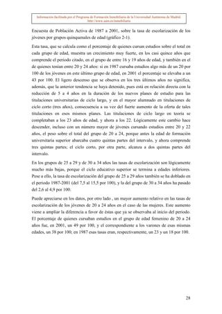 Información facilitada por el Programa de Formación Inmobiliaria de la Universidad Autónoma de Madrid.
                                       http://www.uam.es/inmobiliaria


Encuesta de Población Activa de 1987 a 2001, sobre la tasa de escolarización de los
jóvenes por grupos quinquenales de edad (gráfico 2-1).

Esta tasa, que se calcula como el porcentaje de quienes cursan estudios sobre el total en
cada grupo de edad, muestra un crecimiento muy fuerte, en los casi quince años que
comprende el periodo citado, en el grupo de entre 16 y 19 años de edad, y también en el
de quienes tenían entre 20 y 24 años: si en 1987 cursaba estudios algo más de un 20 por
100 de los jóvenes en este último grupo de edad, en 2001 el porcentaje se elevaba a un
43 por 100. El ligero descenso que se observa en los tres últimos años no significa,
además, que la anterior tendencia se haya detenido, pues está en relación directa con la
reducción de 5 a 4 años en la duración de los nuevos planes de estudio para las
titulaciones universitarias de ciclo largo, y en el mayor alumnado en titulaciones de
ciclo corto (tres años), consecuencia a su vez del fuerte aumento de la oferta de tales
titulaciones en esos mismos planes. Las titulaciones de ciclo largo en teoría se
completaban a los 23 años de edad, y ahora a los 22. Lógicamente este cambio hace
descender, incluso con un número mayor de jóvenes cursando estudios entre 20 y 22
años, el peso sobre el total del grupo de 20 a 24, porque antes la edad de formación
universitaria superior abarcaba cuatro quintas partes del intervalo, y ahora comprende
tres quintas partes; el ciclo corto, por otra parte, alcanza a dos quintas partes del
intervalo.

En los grupos de 25 a 29 y de 30 a 34 años las tasas de escolarización son lógicamente
mucho más bajas, porque el ciclo educativo superior se termina a edades inferiores.
Pese a ello, la tasa de escolarización del grupo de 25 a 29 años también se ha doblado en
el periodo 1987-2001 (del 7,5 al 15,5 por 100), y la del grupo de 30 a 34 años ha pasado
del 2,6 al 4,9 por 100.

Puede apreciarse en los datos, por otro lado , un mayor aumento relativo en las tasas de
escolarización de los jóvenes de 20 a 24 años en el caso de las mujeres. Este aumento
viene a ampliar la diferencia a favor de éstas que ya se observaba al inicio del periodo.
El porcentaje de quienes cursaban estudios en el grupo de edad femenino de 20 a 24
años fue, en 2001, un 49 por 100, y el correspondiente a los varones de esas mismas
edades, un 38 por 100; en 1987 esas tasas eran, respectivamente, un 23 y un 18 por 100.




                                                                                                           28
 
