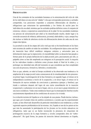 Información facilitada por el Programa de Formación Inmobiliaria de la Universidad Autónoma de Madrid.
                                       http://www.uam.es/inmobiliaria


PRESENTACIÓN

Una de las constantes de las sociedades humanas es la estructuración del ciclo de vida
de los individuos en una serie de “edades” a las que corresponden posiciones y actitudes
compartidas. Las posiciones responden a conjuntos diferenciados de derechos y
obligaciones que estructuran las oportunidades y los limites de acción para los
individuos de esa edad, mientras que las actitudes podrían definirse como el conjunto de
creencias, valores y expectativas característicos de la edad. En las sociedades modernas
ese proceso de estructuración por edad se ha intensificando mucho, dando lugar a la
conocida secuencia de infancia, adolescencia, juventud, edad adulta y vejez, aunque hoy
día incluso se habla de ulteriores niveles de diferenciación dentro de cada una de esas
etapas más típicas.

La juventud es una de las etapas del ciclo vital que más se ha transformado en las fases
más recientes de cambio en todas las sociedades. Su configuración típica como una fase
de transición hace difícil establecer márgenes estrictos y universales para su
delimitación (tanto que la imprecisión o la inestabilidad sobre su duración han pasado a
formar parte de la propia definición de la edad juvenil), pero, precisamente por ello, es
palpable cómo se han ido ampliando sus márgenes en la percepción social: la mayoría
de los individuos tienden a definirse como jóvenes desde el final de la niñez, y a
prolongar esa identidad más allá del momento en que consideran que han completado
una serie de procesos, formativos, laborales y residenciales.

Pero es que, además, en toda la Europa occidental se ha observado una tendencia a la
ampliación de la etapa juvenil como consecuencia de la simultaneidad de tres procesos:
en primer lugar, la prolongación de la fase formativa; en segundo lugar, el retraso en la
independencia económica a través de la ocupación; y en tercer lugar, el retraso en la
formación de nuevas unidades de convivencia y parentesco (parejas y familias), que
tiende a realizarse después del logro de una cierta consolidación de la inserción
ocupacional y a plasmarse en un nuevo hogar, esto es, en un nuevo grupo doméstico en
una nueva residencia. Todas estas tendencias hacen que la emancipación familiar resulte
crecientemente dependiente de las condiciones de acceso a la vivienda.

La evolución reciente de España no se ha alejado de esas pautas. Puede decirse, incluso,
que aquí, por el propio ritmo de cambios económicos y sociales que ha experimentado
el país, se han observado desarrollos de particular intensidad en esas tendencias y se han
registrado aspectos problemáticos de las mismas. Así, España es uno de los países en los
que más ha aumentado la participación de los jóvenes en los niveles educativos no
obligatorios, tanto que es un hecho reconocido la presencia de situaciones de
prolongación excesiva de la etapa formativa y niveles comparados altos de “sobre-
educación”. De igual forma, las pautas de inserción laboral dominantes en España,


                                                                                                           3
 