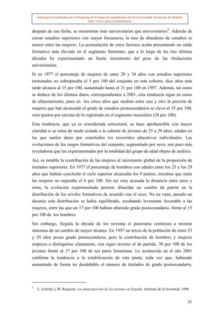 Información facilitada por el Programa de Formación Inmobiliaria de la Universidad Autónoma de Madrid.
                                         http://www.uam.es/inmobiliaria


después de esa fecha, se encuentran más universitarias que universitarios9. Además de
cursar estudios superiores con mayor frecuencia, la tasa de abandono de estudios es
menor entre las mujeres. La acumulación de estos factores acaba presentando un saldo
formativo más elevado en el segmento femenino, que a lo largo de las tres últimas
décadas ha experimentado un fuerte incremento del peso de las titulaciones
universitarias.

Si en 1977 el porcentaje de mujeres de entre 20 y 34 años con estudios superiores
terminados no sobrepasaba el 5 por 100 del conjunto en esta cohorte, diez años más
tarde alcanza al 15 por 100, aumentado hasta el 31 por 100 en 1997. Además, tal como
se deduce de los últimos datos, correspondientes a 2001, esta tendencia sigue en curso
de afianzamiento, pues en los cinco años que median entre uno y otro la porción de
mujeres que han alcanzado el grado de estudios postsecundarios se eleva al 35 por 100,
siete puntos por encima de lo registrado en el segmento masculino (28 por 100).

Esta tendencia, que ya es considerada estructural, se hace aprehensible con mayor
claridad si se toma de modo aislado a la cohorte de jóvenes de 25 a 29 años, edades en
las que suelen darse por concluidos los recorridos educativos individuales. Las
evoluciones de los rasgos formativos del conjunto, segmentado por sexo, son pues más
reveladoras que las experimentadas por la totalidad del grupo de edad objeto de análisis.

Así, es notable la contribución de las mujeres al incremento global de la proporción de
titulados superiores. En 1977 el porcentaje de hombres con edades entre los 25 y los 29
años que habían concluido el ciclo superior alcanzaba los 9 puntos, mientras que entre
las mujeres no superaba el 6 por 100. Sin ser muy acusada la distancia entre unos y
otras, la evolución experimentada permite dilucidar un cambio de patrón en la
distribución de los niveles formativos de acuerdo con el sexo. No en vano, pasado un
decenio esta distribución se había equilibrado, resultando levemente favorable a las
mujeres, entre las que un 17 por 100 habían obtenido grado postsecundario, frente al 15
por 100 de los hombres.

Sin embargo, llegada la década de los noventa el panorama comienza a mostrar
síntomas de un cambio de mayor alcance. En 1997 un tercio de la población de entre 25
y 29 años posee grado postsecundario, pero la contribución de hombres y mujeres
empieza a distinguirse claramente, con signo inverso al de partida: 30 por 100 de los
jóvenes frente al 37 por 100 de sus pares femeninas. Lo acontecido en el año 2001
confirma la tendencia a la estabilización de esta pauta, toda vez que, habiendo
aumentado de forma no desdeñable el número de titulados de grado postsecundario,



9
    L. Garrido y M. Requena: La emancipación de los jóvenes en España. Instituto de la Juventud, 1996.


                                                                                                             31
 