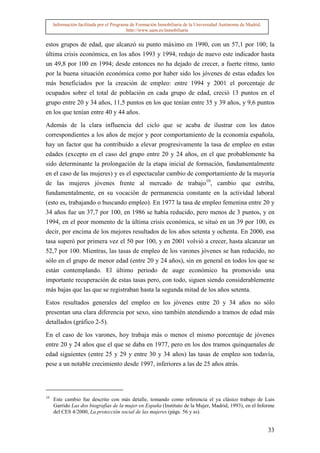Información facilitada por el Programa de Formación Inmobiliaria de la Universidad Autónoma de Madrid.
                                          http://www.uam.es/inmobiliaria


estos grupos de edad, que alcanzó su punto máximo en 1990, con un 57,1 por 100; la
última crisis económica, en los años 1993 y 1994, redujo de nuevo este indicador hasta
un 49,8 por 100 en 1994; desde entonces no ha dejado de crecer, a fuerte ritmo, tanto
por la buena situación económica como por haber sido los jóvenes de estas edades los
más beneficiados por la creación de empleo: entre 1994 y 2001 el porcentaje de
ocupados sobre el total de población en cada grupo de edad, creció 13 puntos en el
grupo entre 20 y 34 años, 11,5 puntos en los que tenían entre 35 y 39 años, y 9,6 puntos
en los que tenían entre 40 y 44 años.

Además de la clara influencia del ciclo que se acaba de ilustrar con los datos
correspondientes a los años de mejor y peor comportamiento de la economía española,
hay un factor que ha contribuido a elevar progresivamente la tasa de empleo en estas
edades (excepto en el caso del grupo entre 20 y 24 años, en el que probablemente ha
sido determinante la prolongación de la etapa inicial de formación, fundamentalmente
en el caso de las mujeres) y es el espectacular cambio de comportamiento de la mayoría
de las mujeres jóvenes frente al mercado de trabajo10, cambio que estriba,
fundamentalmente, en su vocación de permanencia constante en la actividad laboral
(esto es, trabajando o buscando empleo). En 1977 la tasa de empleo femenina entre 20 y
34 años fue un 37,7 por 100, en 1986 se había reducido, pero menos de 3 puntos, y en
1994, en el peor momento de la última crisis económica, se situó en un 39 por 100, es
decir, por encima de los mejores resultados de los años setenta y ochenta. En 2000, esa
tasa superó por primera vez el 50 por 100, y en 2001 volvió a crecer, hasta alcanzar un
52,7 por 100. Mientras, las tasas de empleo de los varones jóvenes se han reducido, no
sólo en el grupo de menor edad (entre 20 y 24 años), sin en general en todos los que se
están contemplando. El último periodo de auge económico ha promovido una
importante recuperación de estas tasas pero, con todo, siguen siendo considerablemente
más bajas que las que se registraban hasta la segunda mitad de los años setenta.

Estos resultados generales del empleo en los jóvenes entre 20 y 34 años no sólo
presentan una clara diferencia por sexo, sino también atendiendo a tramos de edad más
detallados (gráfico 2-5).

En el caso de los varones, hoy trabaja más o menos el mismo porcentaje de jóvenes
entre 20 y 24 años que el que se daba en 1977, pero en los dos tramos quinquenales de
edad siguientes (entre 25 y 29 y entre 30 y 34 años) las tasas de empleo son todavía,
pese a un notable crecimiento desde 1997, inferiores a las de 25 años atrás.




10
     Este cambio fue descrito con más detalle, tomando como referencia el ya clásico trabajo de Luis
     Garrido Las dos biografías de la mujer en España (Instituto de la Mujer, Madrid, 1993), en el Informe
     del CES 4/2000, La protección social de las mujeres (págs. 56 y ss).


                                                                                                              33
 
