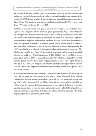 Información facilitada por el Programa de Formación Inmobiliaria de la Universidad Autónoma de Madrid.
                                       http://www.uam.es/inmobiliaria


por encima de las que se observaron en la segunda mitad de los años setenta, sino
incluso por encima de los que se dieron en los primeros años ochenta, en plena crisis del
empleo. En 1977, la tasa absoluta de paro arrojaba un resultado ligeramente superior al
4 por 100; en 2001 es aún, a pesar de una rápida disminución desde 1994 –y sobre todo
desde 1997-, algo por debajo del 13 por 100.

También de manera similar a lo que se observó en el empleo, los resultados varían
según el sexo y según las edades dentro del grupo general entre 20 y 34 años. De hecho,
hay una apreciable diferencia entre el tramo de 30 a 34 años y los anteriores, tanto entre
los varones como entre las mujeres, y una mayor aún entre éstas y aquellos. La primera
de estas diferencias parece acentuarse en las etapas de crisis y no termina de desaparecer
en las de expansión económica; la segunda, parece que se atenúa –por el al alza en el
paro masculino- en las crisis, y vuelve a cobrar fuerza en la recuperación posterior. En
1997, consolidada ya la salida de la última crisis, el paro absoluto en el tramo entre 30 y
34 años representaba un 17 por 100 del total de jóvenes de ambos sexos de esa edad,
mientras era un 22 por 100 en los que tenían de 20 a 24 años, y un 21 por 100 en los que
tenían de 25 a 29; en 2001, la tasa del tramo entre 30 y 34 años no llega al 11 por 100,
mientras que en los otros dos se sitúa, respectivamente, en un 14 y un 13 por 100. En el
total de 20 a 34 años, por otra parte, las mujeres desempleadas supusieron en 2001 un
15,4 por 100 del total de población femenina de esas edades, frente al 10,2 por 100 en el
caso de los varones.

Si se suman las tasas absolutas de empleo y paro puede, por otra parte, afirmarse que, en
2001, dos tercios de los varones entre 20 y 24 años, y casi un 57 por 100 de las mujeres,
están en el mercado de trabajo, proporciones que se elevan en el siguiente tramo de edad
(de 25 a 29 años) hasta casi el 90 por 100 en el caso de los varones y hasta casi el 80 por
100 en el de las mujeres. Esta participación es la más alta de la historia económica
reciente, gracias tanto al buen momento del empleo como –sobre todo- al cambio que
antes se señaló en la trayectoria de la actividad laboral a lo largo del ciclo vital de las
mujeres españolas de las últimas generaciones.




                                                                                                           36
 