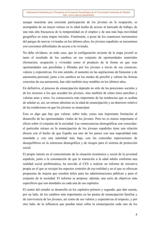 Información facilitada por el Programa de Formación Inmobiliaria de la Universidad Autónoma de Madrid.
                                       http://www.uam.es/inmobiliaria


aunque muestran una creciente participación de los jóvenes en la ocupación, se
acompañan de un mayor retraso en la edad media de acceso al mercado de trabajo, de
una más alta frecuencia de la temporalidad en el empleo y de una más baja movilidad
geográfica en estas etapas iniciales. Finalmente, a pesar de los cuantiosos incrementos
del parque de nuevas viviendas en los últimos años, los jóvenes españoles se encuentran
con crecientes dificultades de acceso a la vivienda.

No debe olvidarse, en todo caso, que la configuración reciente de la etapa juvenil es
tanto el resultado de los cambios en ese conjunto de oportunidades materiales
(formación, ocupación y vivienda) como el producto de la forma en que esas
oportunidades son percibidas y filtradas por los jóvenes a través de sus creencias,
valores y expectativas. En este sentido, el aumento en las aspiraciones de bienestar y de
autonomía personal, junto a los cambios en los modos de percibir y valorar las formas
concretas de esa autonomía, han sido también muy notables en los últimos años.

En definitiva, el proceso de emancipación depende no sólo de las posiciones sociales y
de los recursos a los que acceden los jóvenes, sino también de cómo éstos perciben y
valoran unas y otros. La consecuencia más importante de las tendencias que se acaban
de señalar es, así, un retraso absoluto en la edad de emancipación y un deterioro relativo
de las condiciones en que los jóvenes se emancipan.

Esto es algo que hay que valorar, sobre todo, como una importante limitación al
desarrollo de las oportunidades vitales de los jóvenes. Pero no es menos importante el
efecto sobre el conjunto de la sociedad. Las consecuencias demográficas son conocidas:
el particular retraso en la emancipación de los jóvenes españoles tiene una relación
directa con el hecho de que España sea uno de los países con una nupcialidad más
retardada y con una natalidad más baja, con las conocidas repercusiones de
desequilibrios en la estructura demográfica y de riesgos para el sistema de protección
social.

El propio interés en el conocimiento de la situación económica y social de la juventud
española, junto a la constatación de que la transición a la edad adulta conforma una
realidad social problemática, ha movido al CES a realizar un informe de iniciativa
propia en el que se recojan los aspectos centrales de esa realidad y en el que se ofrezcan
propuestas de mejora que resulten útiles para las administraciones públicas y para el
conjunto de la sociedad. El informe se propone, además, una serie de objetivos más
específicos que son atendidos en cada una de sus capítulos.

El centro del estudio se desarrolla en los capítulos primero y segundo, que dan cuenta,
por un lado, de los cambios más importantes en las pautas de emancipación familiar y
de convivencia de los jóvenes, así como de sus valores y expectativas al respecto, y por
otro lado, de la influencia que puedan tener sobre la emancipación cada uno de los


                                                                                                           4
 