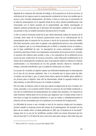 Información facilitada por el Programa de Formación Inmobiliaria de la Universidad Autónoma de Madrid.
                                          http://www.uam.es/inmobiliaria


dependa de la situación del mercado de trabajo y de la posición en él de los jóvenes, la
suficiencia de los ingresos para la emancipación residencial no tiene otra medida que el
acceso a una vivienda independiente. De hecho, si bien es cierto que el crecimiento de
la edad de emancipación en la segunda mitad de los años ochenta probablemente está
relacionado con el fuerte aumento de la temporalidad, que habría amortiguado el
impulso contrario producido por el descenso del desempleo, también lo es que durante
ese periodo se dio un notable incremento del precio de la vivienda.

A ello se suma la extensión actual de la que cabría denominar cultura de tenencia de la
vivienda, fruto tanto de la herencia generacional como de la vehiculización de la
emancipación para la mayoría de los jóvenes a través de un proyecto familiar estable.
Ello hace necesarias, como antes se apuntó, una capitalización previa y una continuidad
en los ingresos, que se ven obstaculizadas por el difícil y retrasado acceso al empleo y
por la baja estabilidad de éste. La percepción de escasa autonomía y estabilidad
económica para hacer frente a los importantes incrementos de los precios de la vivienda,
el aumento del esfuerzo para acceder a ésta, y las expectativas de la población joven
acerca de unas condiciones de recursos crecientes, están influyendo notablemente en el
retraso de la emancipación residencial, pues la percepción subjetiva refuerza el carácter
condicionante y la interrelación de los dos grandes factores objetivos: mercado de
trabajo y mercado inmobiliario, que se acaban de señalar para ese retraso.

La escasez de viviendas en alquiler supone una dificultad añadida para la emancipación
en el caso de los jóvenes españoles, más si se recuerda que la mayor parte de tales
viviendas son privadas y que, al menos hasta ahora, apenas ha habido apoyo público a
los jóvenes para el alquiler; todo ello ha determinado, desde la segunda mitad de los
años ochenta, su más difícil acceso a la vivienda en alquiler.

Por otro lado, el esfuerzo sobre la renta que supone la adquisición de una vivienda y los
costes asociados a un eventual cambio frenan los procesos de movilidad residencial, y
con ello la conformación de planteamientos de compra más ajustados a la situación en
cada momento: Buena parte de los jóvenes que adquieren una vivienda actúan como si
ésta fuera su lugar de residencia definitivo, lo que les induce a sobredimensionarla en
relación con las necesidades que se les plantean en el momento de la adquisición.

La dificultad de acceso a una vivienda es uno de los motivos citados por los propios
jóvenes cuando se expresan acerca del retraso de la emancipación. De acuerdo con los
datos de un estudio sobre vivienda publicado en 2001 por el Instituto de la Juventud13
aunque éste no es uno de los problemas sociales citado con mayor frecuencia por los
más jóvenes (de 15 a 24 años) de uno y otro sexo, pues paro, droga y sida están muy por


13
     MTAS, INJUVE: Vivienda y juventud 2000, Madrid, 2001.


                                                                                                              45
 