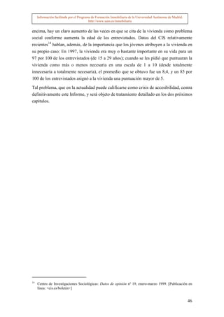 Información facilitada por el Programa de Formación Inmobiliaria de la Universidad Autónoma de Madrid.
                                          http://www.uam.es/inmobiliaria


encima, hay un claro aumento de las veces en que se cita de la vivienda como problema
social conforme aumenta la edad de los entrevistados. Datos del CIS relativamente
recientes14 hablan, además, de la importancia que los jóvenes atribuyen a la vivienda en
su propio caso: En 1997, la vivienda era muy o bastante importante en su vida para un
97 por 100 de los entrevistados (de 15 a 29 años); cuando se les pidió que puntuaran la
vivienda como más o menos necesaria en una escala de 1 a 10 (desde totalmente
innecesaria a totalmente necesaria), el promedio que se obtuvo fue un 8,4, y un 85 por
100 de los entrevistados asignó a la vivienda una puntuación mayor de 5.

Tal problema, que en la actualidad puede calificarse como crisis de accesibilidad, centra
definitivamente este Informe, y será objeto de tratamiento detallado en los dos próximos
capítulos.




14
     Centro de Investigaciones Sociológicas: Datos de opinión nº 19, enero-marzo 1999. [Publicación en
     línea: <cis.es/boletin>]


                                                                                                              46
 