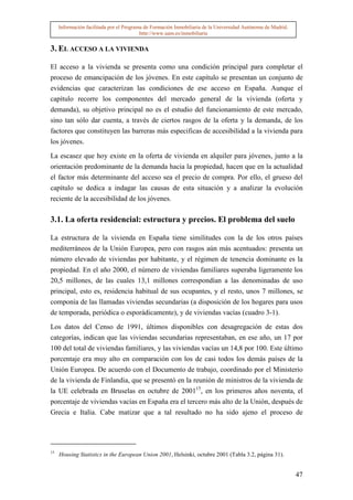 Información facilitada por el Programa de Formación Inmobiliaria de la Universidad Autónoma de Madrid.
                                          http://www.uam.es/inmobiliaria


3. EL ACCESO A LA VIVIENDA

El acceso a la vivienda se presenta como una condición principal para completar el
proceso de emancipación de los jóvenes. En este capítulo se presentan un conjunto de
evidencias que caracterizan las condiciones de ese acceso en España. Aunque el
capítulo recorre los componentes del mercado general de la vivienda (oferta y
demanda), su objetivo principal no es el estudio del funcionamiento de este mercado,
sino tan sólo dar cuenta, a través de ciertos rasgos de la oferta y la demanda, de los
factores que constituyen las barreras más especificas de accesibilidad a la vivienda para
los jóvenes.

La escasez que hoy existe en la oferta de vivienda en alquiler para jóvenes, junto a la
orientación predominante de la demanda hacia la propiedad, hacen que en la actualidad
el factor más determinante del acceso sea el precio de compra. Por ello, el grueso del
capítulo se dedica a indagar las causas de esta situación y a analizar la evolución
reciente de la accesibilidad de los jóvenes.

3.1. La oferta residencial: estructura y precios. El problema del suelo

La estructura de la vivienda en España tiene similitudes con la de los otros países
mediterráneos de la Unión Europea, pero con rasgos aún más acentuados: presenta un
número elevado de viviendas por habitante, y el régimen de tenencia dominante es la
propiedad. En el año 2000, el número de viviendas familiares superaba ligeramente los
20,5 millones, de las cuales 13,1 millones correspondían a las denominadas de uso
principal, esto es, residencia habitual de sus ocupantes, y el resto, unos 7 millones, se
componía de las llamadas viviendas secundarias (a disposición de los hogares para usos
de temporada, periódica o esporádicamente), y de viviendas vacías (cuadro 3-1).

Los datos del Censo de 1991, últimos disponibles con desagregación de estas dos
categorías, indican que las viviendas secundarias representaban, en ese año, un 17 por
100 del total de viviendas familiares, y las viviendas vacías un 14,8 por 100. Este último
porcentaje era muy alto en comparación con los de casi todos los demás países de la
Unión Europea. De acuerdo con el Documento de trabajo, coordinado por el Ministerio
de la vivienda de Finlandia, que se presentó en la reunión de ministros de la vivienda de
la UE celebrada en Bruselas en octubre de 200115, en los primeros años noventa, el
porcentaje de viviendas vacías en España era el tercero más alto de la Unión, después de
Grecia e Italia. Cabe matizar que a tal resultado no ha sido ajeno el proceso de




15
     Housing Statistics in the European Union 2001, Helsinki, octubre 2001 (Tabla 3.2, página 31).


                                                                                                              47
 