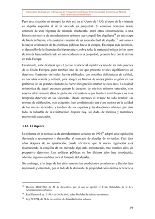 Información facilitada por el Programa de Formación Inmobiliaria de la Universidad Autónoma de Madrid.
                                          http://www.uam.es/inmobiliaria


Pero esta situación no siempre ha sido así: en el Censo de 1950, el peso de la vivienda
en alquiler superaba al de la vivienda en propiedad. El continuo descenso desde
entonces de este régimen de tenencia obedecería, entre otros circunstancias, a una
historia normativa de arrendamientos urbanos que congeló los alquileres18 en una etapa
de fuerte inflación, a la posterior creación de un mercado dual de alquiler19, así como a
la mayor orientación de las políticas públicas hacia la compra. En etapas más recientes,
el desarrollo de la financiación hipotecaria y, sobre todo, la sustancial rebaja de los tipos
de interés han profundizado en esta tendencia a la propiedad, presente hoy por lo demás
en toda Europa.

Finalmente, cabe destacar que el parque residencial español es uno de los más jóvenes
de la Unión Europea, pero también uno de los que presenta niveles significativos de
deterioro. Bastantes viviendas fueron edificadas, con notables deficiencias de calidad,
en los años sesenta y setenta, para acoger en barrios de nueva planta erigidos en las
periferias de las grandes ciudades la fuerte inmigración interior de esos años. La laxitud
urbanística de aquel entonces generó la creación de núcleos urbanos saturados, con
niveles relativamente altos de polución, circunstancia que también contribuyó a un más
temprano deterioro de las viviendas. Desde entonces el avance ha sido notable: las
normas de edificación, más exigentes, han condicionado una clara mejora en la calidad
de las nuevas viviendas, y también de los espacios y las dotaciones urbanas; por otro
lado, la industria de la construcción dispone hoy, sin duda, de técnicas y materiales
mucho más avanzados.


3.1.1. El alquiler

La reforma de la normativa de arrendamientos urbanos en 199420 adoptó una legislación
destinada a recomponer y desarrollar el mercado de alquiler de viviendas. Casi diez
años después de su aprobación, puede afirmarse que la nueva regulación está
favoreciendo la creación de un mercado algo más estructurado, tras muchos años de
progresivo deterioro. Las políticas públicas en los últimos años han introducido,
además, algunas medidas para el fomento del alquiler.

Sin embargo, a lo largo de los años noventa las condiciones económicas y fiscales han
impulsado y orientado, por el lado de la demanda, la propiedad como forma de tenencia




18
     Decreto 4104/1964, de 24 de diciembre, por el que se aprobó el Texto Refundido de la Ley
     Arrendamientos urbanos.
19
     Real Decreto Ley 2/1985, de 30 de abril, sobre Medidas de política económica.
20
     Ley 29/1994, de 24 de noviembre, de Arrendamientos urbanos.


                                                                                                              49
 