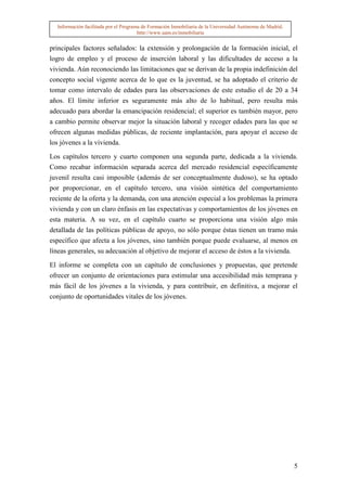 Información facilitada por el Programa de Formación Inmobiliaria de la Universidad Autónoma de Madrid.
                                       http://www.uam.es/inmobiliaria


principales factores señalados: la extensión y prolongación de la formación inicial, el
logro de empleo y el proceso de inserción laboral y las dificultades de acceso a la
vivienda. Aún reconociendo las limitaciones que se derivan de la propia indefinición del
concepto social vigente acerca de lo que es la juventud, se ha adoptado el criterio de
tomar como intervalo de edades para las observaciones de este estudio el de 20 a 34
años. El límite inferior es seguramente más alto de lo habitual, pero resulta más
adecuado para abordar la emancipación residencial; el superior es también mayor, pero
a cambio permite observar mejor la situación laboral y recoger edades para las que se
ofrecen algunas medidas públicas, de reciente implantación, para apoyar el acceso de
los jóvenes a la vivienda.

Los capítulos tercero y cuarto componen una segunda parte, dedicada a la vivienda.
Como recabar información separada acerca del mercado residencial específicamente
juvenil resulta casi imposible (además de ser conceptualmente dudoso), se ha optado
por proporcionar, en el capítulo tercero, una visión sintética del comportamiento
reciente de la oferta y la demanda, con una atención especial a los problemas la primera
vivienda y con un claro énfasis en las expectativas y comportamientos de los jóvenes en
esta materia. A su vez, en el capítulo cuarto se proporciona una visión algo más
detallada de las políticas públicas de apoyo, no sólo porque éstas tienen un tramo más
específico que afecta a los jóvenes, sino también porque puede evaluarse, al menos en
líneas generales, su adecuación al objetivo de mejorar el acceso de éstos a la vivienda.

El informe se completa con un capítulo de conclusiones y propuestas, que pretende
ofrecer un conjunto de orientaciones para estimular una accesibilidad más temprana y
más fácil de los jóvenes a la vivienda, y para contribuir, en definitiva, a mejorar el
conjunto de oportunidades vitales de los jóvenes.




                                                                                                           5
 