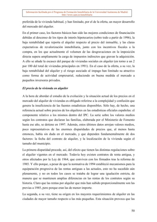 Información facilitada por el Programa de Formación Inmobiliaria de la Universidad Autónoma de Madrid.
                                       http://www.uam.es/inmobiliaria


preferida de la vivienda habitual, y han limitado, por el de la oferta, un mayor desarrollo
del mercado del alquiler.

En el primer caso, los factores básicos han sido las mejores condiciones de financiación
debidas al descenso de los tipos de interés hipotecarios (sobre todo a partir de 1996), la
baja rentabilidad que reporta el alquiler respecto al precio del inmueble, y las claras
expectativas de revalorización inmobiliaria, junto con los incentivos fiscales a la
compra, en los que actualmente el volumen de las desgravaciones en la imposición
directa supera ampliamente la carga de impuestos indirectos que gravan la adquisición.
A ello se añade la escasez del parque de viviendas sociales en alquiler (en torno a un 2
por 100 del total de viviendas principales en 1991). En el caso de la oferta, a su vez, la
baja rentabilidad del alquiler y el riesgo asociado al impago han limitado su atractivo
como forma de actividad empresarial, reduciendo en buena medida el mercado a
pequeños inversores privados.

El precio de la vivienda en alquiler

A la hora de abordar el estudio de la evolución y la situación actual de los precios en el
mercado del alquiler de viviendas es obligado referirse a la complejidad y confusión que
genera la insuficiencia de las fuentes estadísticas disponibles. Sólo hay, de hecho, una
referencia actual sobre precios de los alquileres en las estadísticas oficiales españolas: el
componente relativo a los mismos dentro del IPC. La serie sobre los valores medios
según los contratos que declaran las familias, elaborada por el Ministerio de Fomento
hasta ese año, se detiene en 1997. Además, estos últimos datos arrojan valores medios,
poco representativos de las enormes disparidades de precios que, al menos hasta
entonces, había sin duda en el mercado, y que dependen fundamentalmente de dos
factores: la fecha del contrato de alquiler, y la localización de la vivienda según el
tamaño del municipio.

La primera disparidad procede, así, del efecto que tienen las distintas regulaciones sobre
el alquiler vigentes en el mercado. Todavía hoy existen contratos de renta antigua, y
otros afectados por la Ley de 1964, que conviven con los firmados tras la reforma de
1985. Y ello porque, a pesar de que la normativa de 1994 estableció mecanismos para la
equiparación progresiva de las rentas antiguas a las actuales, esto no ha sucedido aún
plenamente, y no en todos los casos se trataba de lograr una igualación estricta, de
manera que se mantienen amplias diferencias en las rentas de los contratos según su
historia. Claro que las rentas por alquiler que más han subido proporcionalmente son las
previas a 1985, pero porque eran las de menor importe.

La segunda, a su vez, tiene su origen en los mayores requerimientos de alquiler en las
ciudades de mayor tamaño respecto a las más pequeñas. Esta situación provoca que las


                                                                                                           50
 