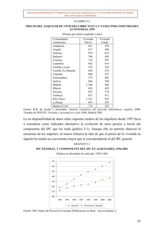 Información facilitada por el Programa de Formación Inmobiliaria de la Universidad Autónoma de Madrid.
                                        http://www.uam.es/inmobiliaria

                                                  CUADRO 3-3
  PRECIO DEL ALQUILER DE VIVIENDA LIBRE NUEVA Y USADA POR COMUNIDADES
                             AUTÓNOMAS, 1999
                                       (Pesetas por metro cuadrado y mes)
                       Comunidades               Vivienda      Vivienda
                       Autónomas                  Nueva         Usada
                       Andalucía                      661          470
                       Aragón                         617          448
                       Asturias                       870          619
                       Baleares                       706          445
                       Canarias                       716          497
                       Cantabria                      842          619
                       Castilla y León                742          556
                       Castilla -La Mancha            620          472
                       Cataluña                       800          537
                       Extremadura                    575          401
                       Galicia                        666          504
                       Madrid                       1.344          940
                       Murcia                         656          403
                       Navarra                        833          578
                       Valencia                       637          411
                       País Vasco                   1.141          834
                       La Rioja                       697          559
                       Media CCAA                     772          547
Fuente: R.R. de Acuña y Asociados, Anuario estadístico del mercado inmobiliario español, 2000.
Tomado de INJUVE: Vivienda y juventud en el año 2000, Madrid 2001.

La no disponibilidad de datos sobre importes medios de los alquileres desde 1997 lleva
a considerar como indicador alternativo la evolución de estos precios a través del
componente del IPC que los mide (gráfico 3-1). Aunque ello no permite observar la
estructura de los importes, al menos refuerza la idea de que el precio de la vivienda en
alquiler ha tenido un crecimiento mayor que el correspondiente al del IPC general.
                                                  GRÁFICO 3-1
           IPC GENERAL, Y COMPONENTE DEL IPC EN ALQUILERES, 1994-2001
                                (Índices en diciembre de cada año, 1992=100)

                          170

                          160

                          150

                          140

                          130

                          120

                          110

                          100
                                1994     1995   1996      1997     1998   1999    2000   2001

                                                General          Vivienda en alquiler

Fuente: INE, Índice de Precios al Consumo [Publicación en línea: <ine.es/inebase>]


                                                                                                            52
 