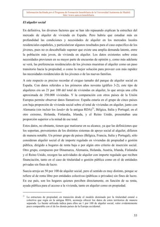 Información facilitada por el Programa de Formación Inmobiliaria de la Universidad Autónoma de Madrid.
                                          http://www.uam.es/inmobiliaria


El alquiler social

En definitiva, los diversos factores que se han ido repasando explican la estrechez del
mercado de alquiler de vivienda en España. Pero habría que estudiar más en
profundidad las condiciones y necesidades de alquiler en los mercados locales
residenciales españoles, y particularizar algunos resultados para el caso específico de los
jóvenes, pues no es descabellado suponer que existe una amplia demanda latente, entre
la población más joven, de vivienda en alquiler. Los datos existentes sobre estas
necesidades provienen en su mayor parte de encuestas de opinión y, como más adelante
se verá, las preferencias residenciales de los jóvenes muestran el alquiler como un paso
transitorio hacia la propiedad, o como la mejor solución para proveer con más rapidez
las necesidades residenciales de los jóvenes o de las nuevas familias.

A este respecto es preciso recordar el exiguo tamaño del parque de alquiler social en
España. Con datos referidos a los primeros años noventa (gráfico 3-2), este tipo de
alquileres era un 21 por 100 del total de viviendas en alquiler, lo que arroja una cifra
aproximada de 350.000 viviendas. Y la comparación con otros países de la Unión
Europea permite observar datos llamativos: España estaría en el grupo de cinco países
con baja proporción de vivienda social sobre el total de viviendas en alquiler, junto con
Alemania (sin incluir los lander de la antigua RDA)21, Bélgica, Italia y Portugal; en el
otro extremo, Holanda, Finlandia, Irlanda, y el Reino Unido, presentaban una
proporción superior a la mitad de ese total.

Estos datos, no obstante, tienen que matizarse en su alcance, ya que las definiciones que
los soportan, provenientes de los distintos sistemas de apoyo social al alquiler, difieren
de manera notable. Un primer grupo de países (Bélgica, Francia, Italia y Portugal), sólo
consideran alquiler social el de importe regulado en viviendas de propiedad o gestión
pública, dirigido a hogares de renta baja o por algún otro criterio de inserción social.
Otro grupo, compuesto por Dinamarca, Alemania, Holanda, Austria, Irlanda, Finlandia
y el Reino Unido, recogen las actividades de alquiler con importe regulado que reciben
financiación, tanto en el caso de titularidad o gestión pública como en el de entidades
privadas sin fines de lucro.

Suecia arroja un 50 por 100 de alquiler social, pero el sentido es muy distinto, porque se
refiere al de renta libre por entidades colectivas (públicas o privadas) sin fines de lucro.
En ese país, son los hogares quienes perciben directamente, en función de su renta,
ayuda pública para el acceso a la vivienda, tanto en alquiler como en propiedad.


21
     La estructura de propiedad, en transición desde el modelo dominado por la titularidad estatal o
     colectiva que regía en la antigua RDA, aconseja ofrecer los datos de estos territorios de manera
     separada. La fuente utilizada indica para ellos un 1 por 100 de alquiler social, valor evidentemente
     poco comparable con el de los demás países de la Europa occidental.


                                                                                                              53
 